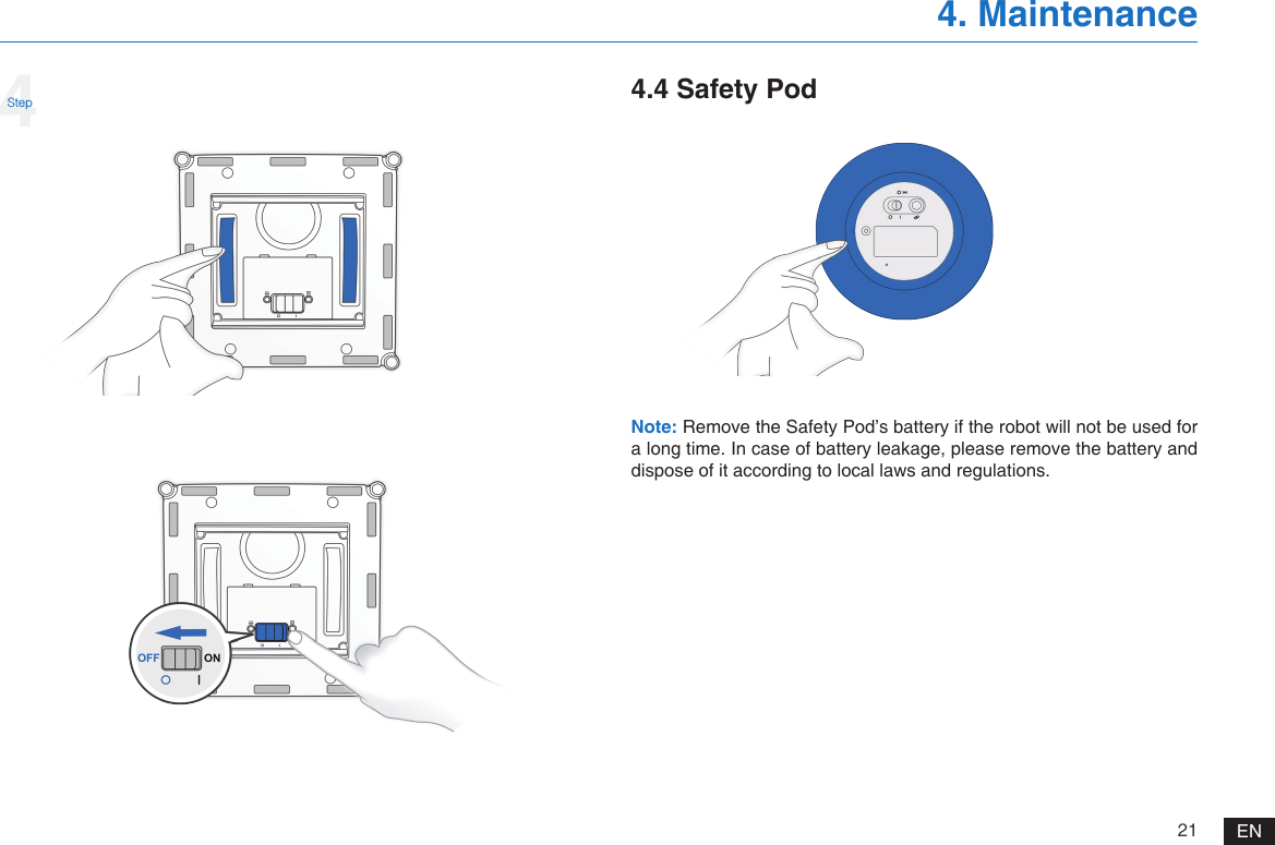 21 EN4. Maintenance4Step 4.4 Safety PodNote: Remove the Safety Pod&rsquo;s battery if the robot will not be used for a long time. In case of battery leakage, please remove the battery and dispose of it according to local laws and regulations. 