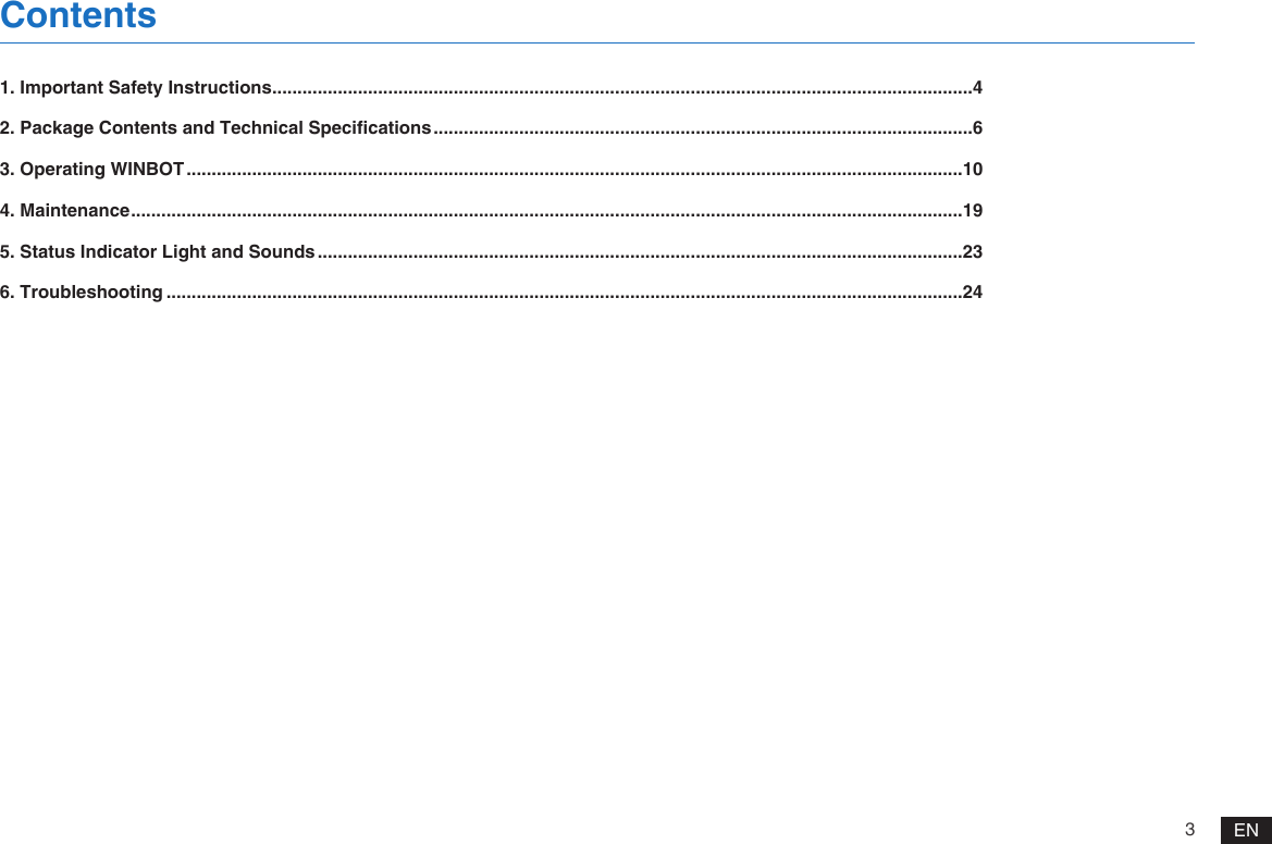 3EN1. Important Safety Instructions ...........................................................................................................................................42. Package Contents and Technical Specifications ...........................................................................................................63. Operating WINBOT ..........................................................................................................................................................104. Maintenance .....................................................................................................................................................................195. Status Indicator Light and Sounds ................................................................................................................................236. Troubleshooting ..............................................................................................................................................................24Contents
