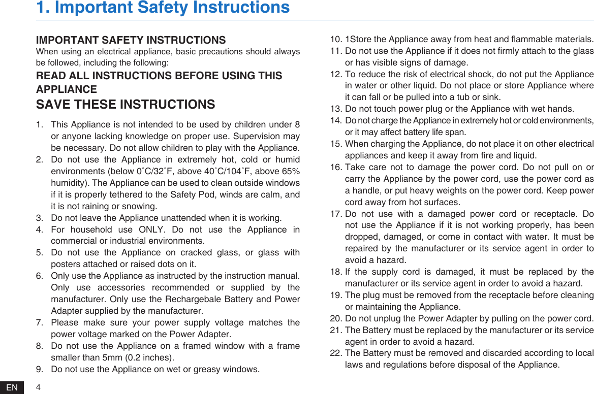 4EN1.  This Appliance is not intended to be used by children under 8 or anyone lacking knowledge on proper use. Supervision may be necessary. Do not allow children to play with the Appliance.2.  Do not use the Appliance in extremely hot, cold or humid environments (below 0˚C/32˚F, above 40˚C/104˚F, above 65% humidity). The Appliance can be used to clean outside windows if it is properly tethered to the Safety Pod, winds are calm, and it is not raining or snowing.3.  Do not leave the Appliance unattended when it is working.4.  For  household  use  ONLY.  Do  not  use  the  Appliance  in commercial or industrial environments.5.  Do not use the Appliance on cracked glass, or glass with posters attached or raised dots on it.6.  Only use the Appliance as instructed by the instruction manual. Only use accessories recommended or supplied by the manufacturer. Only use the Rechargebale Battery and Power Adapter supplied by the manufacturer.7.  Please  make  sure  your  power  supply  voltage  matches  the power voltage marked on the Power Adapter.8.  Do not use the Appliance on a framed window with a frame smaller than 5mm (0.2 inches).9.  Do not use the Appliance on wet or greasy windows. 10. 1Store the Appliance away from heat and ammable materials.11. Do not use the Appliance if it does not rmly attach to the glass or has visible signs of damage.12. To reduce the risk of electrical shock, do not put the Appliance in water or other liquid. Do not place or store Appliance where it can fall or be pulled into a tub or sink.13. Do not touch power plug or the Appliance with wet hands.14. Do not charge the Appliance in extremely hot or cold environments, or it may affect battery life span.15. When charging the Appliance, do not place it on other electrical appliances and keep it away from re and liquid.16. Take care not to damage the power cord. Do not pull on or carry the Appliance by the power cord, use the power cord as a handle, or put heavy weights on the power cord. Keep power cord away from hot surfaces. 17. Do not use with a damaged power cord or receptacle. Do not use the Appliance if it is not working properly, has been dropped, damaged, or come in contact with water. It must be repaired by the manufacturer or its service agent in order to avoid a hazard.18. If the supply cord is damaged, it must be replaced by the manufacturer or its service agent in order to avoid a hazard.19. The plug must be removed from the receptacle before cleaning or maintaining the Appliance.20. Do not unplug the Power Adapter by pulling on the power cord.21. The Battery must be replaced by the manufacturer or its service agent in order to avoid a hazard.22. The Battery must be removed and discarded according to local laws and regulations before disposal of the Appliance.IMPORTANT SAFETY INSTRUCTIONSWhen using an electrical appliance, basic precautions should always be followed, including the following:READ ALL INSTRUCTIONS BEFORE USING THIS APPLIANCESAVE THESE INSTRUCTIONS1. Important Safety Instructions