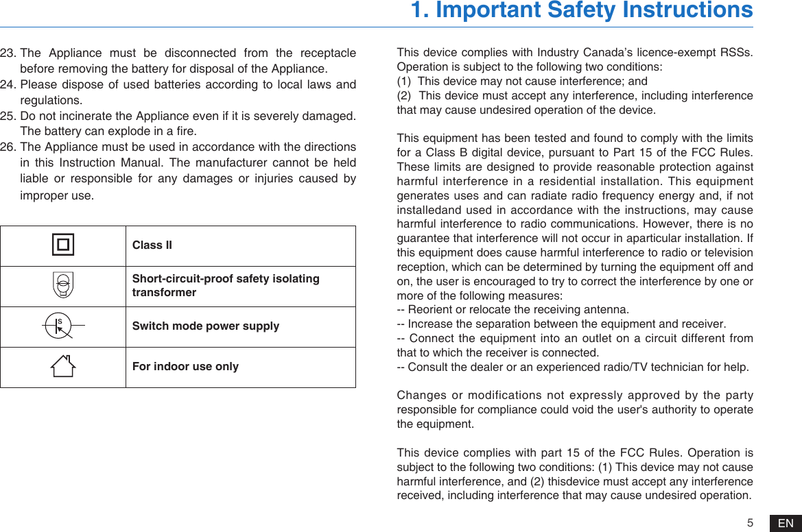 5EN23. The Appliance must be disconnected from the receptacle before removing the battery for disposal of the Appliance.24. Please dispose of used batteries  according to  local laws and regulations.25. Do not incinerate the Appliance even if it is severely damaged. The battery can explode in a re.26. The Appliance must be used in accordance with the directions in this Instruction Manual. The manufacturer cannot be held liable or responsible for any damages or injuries caused by improper use.1. Important Safety InstructionsClass IIShort-circuit-proof safety isolating transformerSwitch mode power supplyFor indoor use onlyThis device complies with Industry Canada&rsquo;s licence-exempt RSSs. Operation is subject to the following two conditions:(1)  This device may not cause interference; and(2)  This device must accept any interference, including interference that may cause undesired operation of the device.This equipment has been tested and found to comply with the limits for a Class B digital device, pursuant  to Part 15 of the FCC Rules. These limits are designed to provide reasonable protection against harmful interference in a residential installation. This equipment generates uses and can radiate radio frequency energy and, if not installedand used in accordance with the instructions, may cause harmful interference to radio communications. However, there is no guarantee that interference will not occur in aparticular installation. If this equipment does cause harmful interference to radio or television reception, which can be determined by turning the equipment off and on, the user is encouraged to try to correct the interference by one or more of the following measures:-- Reorient or relocate the receiving antenna.-- Increase the separation between the equipment and receiver.-- Connect the equipment into an outlet on a circuit different from that to which the receiver is connected.-- Consult the dealer or an experienced radio/TV technician for help. Changes or modifications not expressly approved by the party responsible for compliance could void the user's authority to operate the equipment. This device complies  with part 15  of the FCC Rules. Operation is subject to the following two conditions: (1) This device may not cause harmful interference, and (2) thisdevice must accept any interference received, including interference that may cause undesired operation.