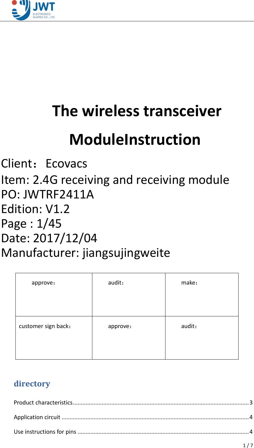 1/7  ThewirelesstransceiverModuleInstructionClient：EcovacsItem:2.4GreceivingandreceivingmodulePO:JWTRF2411AEdition:V1.2Page:1/45Date:2017/12/04Manufacturer:jiangsujingweitedirectoryProductcharacteristics..............................................................................................................3Applicationcircuit.....................................................................................................................4Useinstructionsforpins...........................................................................................................4approve：audit：make：customersignback：approve：audit：