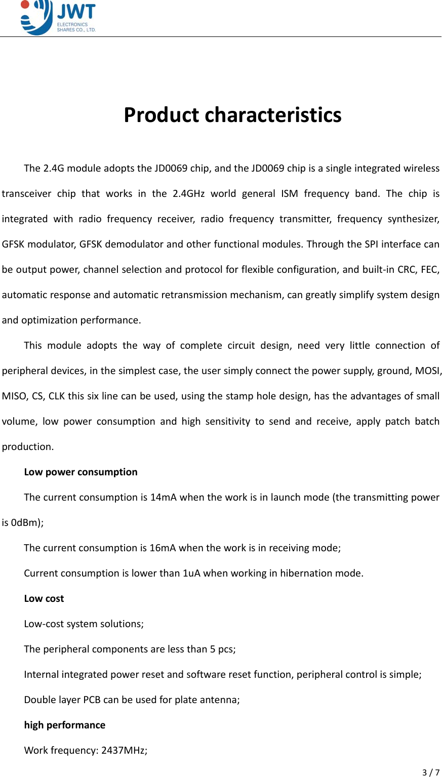 3/7ProductcharacteristicsThe2.4GmoduleadoptstheJD0069chip,andtheJD0069chipisasingleintegratedwirelesstransceiverchipthatworksinthe2.4GHzworldgeneralISMfrequencyband.Thechipisintegratedwithradiofrequencyreceiver,radiofrequencytransmitter,frequencysynthesizer,GFSKmodulator,GFSKdemodulatorandotherfunctionalmodules.ThroughtheSPIinterfacecanbeoutputpower,channelselectionandprotocolforflexibleconfiguration,andbuilt‐inCRC,FEC,automaticresponseandautomaticretransmissionmechanism,cangreatlysimplifysystemdesignandoptimizationperformance.Thismoduleadoptsthewayofcompletecircuitdesign,needverylittleconnectionofperipheraldevices,inthesimplestcase,theusersimplyconnectthepowersupply,ground,MOSI,MISO,CS,CLKthissixlinecanbeused,usingthestampholedesign,hastheadvantagesofsmallvolume,lowpowerconsumptionandhighsensitivitytosendandreceive,applypatchbatchproduction.LowpowerconsumptionThecurrentconsumptionis14mAwhentheworkisinlaunchmode(thetransmittingpoweris0dBm);Thecurrentconsumptionis16mAwhentheworkisinreceivingmode;Currentconsumptionislowerthan1uAwhenworkinginhibernationmode.LowcostLow‐costsystemsolutions;Theperipheralcomponentsarelessthan5pcs;Internalintegratedpowerresetandsoftwareresetfunction,peripheralcontrolissimple;DoublelayerPCBcanbeusedforplateantenna;highperformanceWorkfrequency:2437MHz;