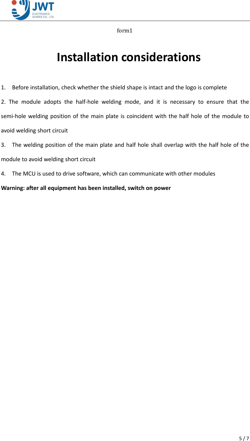 5/7form1Installationconsiderations1.Beforeinstallation,checkwhethertheshieldshapeisintactandthelogoiscomplete2.Themoduleadoptsthehalf‐holeweldingmode,anditisnecessarytoensurethatthesemi‐holeweldingpositionofthemainplateiscoincidentwiththehalfholeofthemoduletoavoidweldingshortcircuit3.Theweldingpositionofthemainplateandhalfholeshalloverlapwiththehalfholeofthemoduletoavoidweldingshortcircuit4.TheMCUisusedtodrivesoftware,whichcancommunicatewithothermodulesWarning:afterallequipmenthasbeeninstalled,switchonpower   