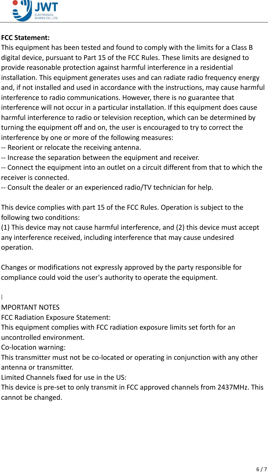 6/7 FCCStatement:ThisequipmenthasbeentestedandfoundtocomplywiththelimitsforaClassBdigitaldevice,pursuanttoPart15oftheFCCRules.Theselimitsaredesignedtoprovidereasonableprotectionagainstharmfulinterferenceinaresidentialinstallation.Thisequipmentgeneratesusesandcanradiateradiofrequencyenergyand,ifnotinstalledandusedinaccordancewiththeinstructions,maycauseharmfulinterferencetoradiocommunications.However,thereisnoguaranteethatinterferencewillnotoccurinaparticularinstallation.Ifthisequipmentdoescauseharmfulinterferencetoradioortelevisionreception,whichcanbedeterminedbyturningtheequipmentoffandon,theuserisencouragedtotrytocorrecttheinterferencebyoneormoreofthefollowingmeasures:‐‐Reorientorrelocatethereceivingantenna.‐‐Increasetheseparationbetweentheequipmentandreceiver.‐‐Connecttheequipmentintoanoutletonacircuitdifferentfromthattowhichthereceiverisconnected.‐‐Consultthedealeroranexperiencedradio/TVtechnicianforhelp.Thisdevicecomplieswithpart15oftheFCCRules.Operationissubjecttothefollowingtwoconditions:(1)Thisdevicemaynotcauseharmfulinterference,and(2)thisdevicemustacceptanyinterferencereceived,includinginterferencethatmaycauseundesiredoperation.Changesormodificationsnotexpresslyapprovedbythepartyresponsibleforcompliancecouldvoidtheuser'sauthoritytooperatetheequipment.I MPORTANTNOTESFCCRadiationExposureStatement:ThisequipmentcomplieswithFCCradiationexposurelimitssetforthforanuncontrolledenvironment.Co‐locationwarning:Thistransmittermustnotbeco‐locatedoroperatinginconjunctionwithanyotherantennaortransmitter.LimitedChannelsfixedforuseintheUS:Thisdeviceispre‐settoonlytransmitinFCCapprovedchannelsfrom2437MHz.Thiscannotbechanged. 