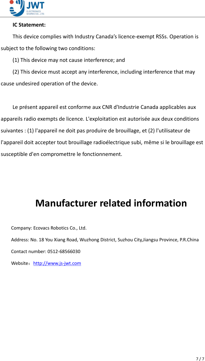 7/7ICStatement:ThisdevicecomplieswithIndustryCanada&rsquo;slicence‐exemptRSSs.Operationissubjecttothefollowingtwoconditions:(1)Thisdevicemaynotcauseinterference;and(2)Thisdevicemustacceptanyinterference,includinginterferencethatmaycauseundesiredoperationofthedevice.Lepr&eacute;sentappareilestconformeauxCNRd'IndustrieCanadaapplicablesauxappareilsradioexemptsdelicence.L'exploitationestautoris&eacute;eauxdeuxconditionssuivantes:(1)l'appareilnedoitpasproduiredebrouillage,et(2)l'utilisateurdel'appareildoitacceptertoutbrouillageradio&eacute;lectriquesubi,m&ecirc;mesilebrouillageestsusceptibled'encompromettrelefonctionnement.ManufacturerrelatedinformationCompany:EcovacsRoboticsCo.,Ltd.Address:No.18YouXiangRoad,WuzhongDistrict,SuzhouCity,JiangsuProvince,P. R . C h i n a Contactnumber:0512‐68566030Website：http://www.js‐jwt.com