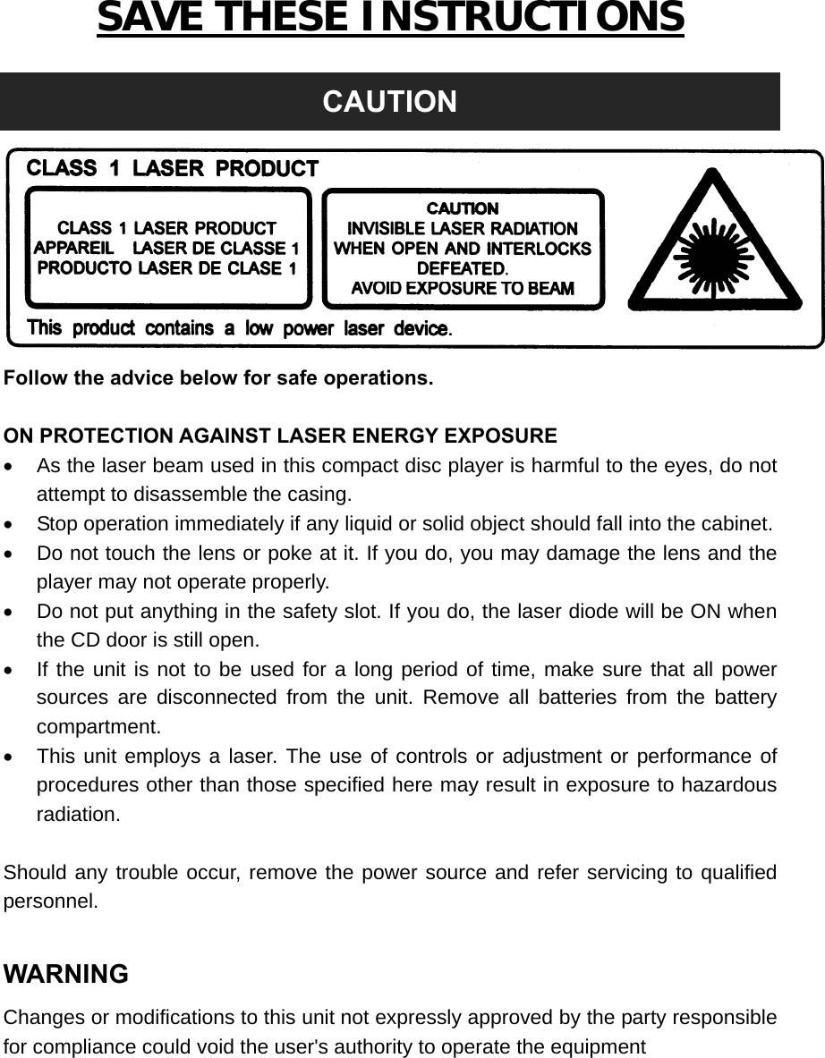 SAVE THESE INSTRUCTIONS  CAUTION  Follow the advice below for safe operations.  ON PROTECTION AGAINST LASER ENERGY EXPOSURE   As the laser beam used in this compact disc player is harmful to the eyes, do not attempt to disassemble the casing.   Stop operation immediately if any liquid or solid object should fall into the cabinet.   Do not touch the lens or poke at it. If you do, you may damage the lens and the player may not operate properly.   Do not put anything in the safety slot. If you do, the laser diode will be ON when the CD door is still open.   If the unit is not to be used for a long period of time, make sure that all power sources are disconnected from the unit. Remove all batteries from the battery compartment.   This unit employs a laser. The use of controls or adjustment or performance of procedures other than those specified here may result in exposure to hazardous radiation.  Should any trouble occur, remove the power source and refer servicing to qualified personnel.  WARNING Changes or modifications to this unit not expressly approved by the party responsible for compliance could void the user&apos;s authority to operate the equipment        
