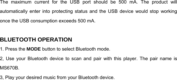The maximum current for the USB port should be 500 mA. The product will automatically enter into protecting status and the USB device would stop working once the USB consumption exceeds 500 mA.  BLUETOOTH OPERATION 1. Press the MODE button to select Bluetooth mode.  2, Use your Bluetooth device to scan and pair with this player. The pair name is MS670B. 3, Play your desired music from your Bluetooth device.   