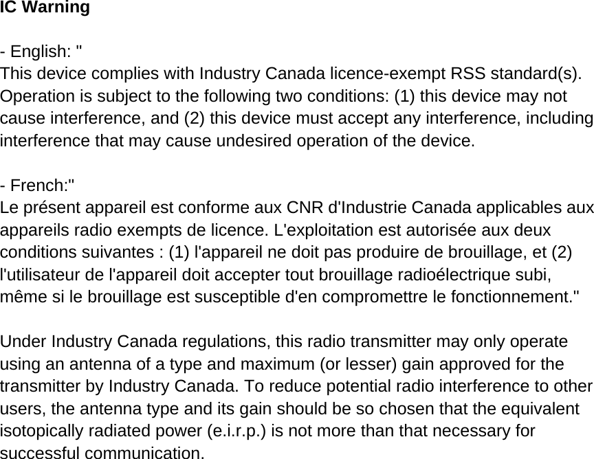 IC Warning  - English: &quot; This device complies with Industry Canada licence-exempt RSS standard(s). Operation is subject to the following two conditions: (1) this device may not cause interference, and (2) this device must accept any interference, including interference that may cause undesired operation of the device.  - French:&quot; Le présent appareil est conforme aux CNR d&apos;Industrie Canada applicables aux appareils radio exempts de licence. L&apos;exploitation est autorisée aux deux conditions suivantes : (1) l&apos;appareil ne doit pas produire de brouillage, et (2) l&apos;utilisateur de l&apos;appareil doit accepter tout brouillage radioélectrique subi, même si le brouillage est susceptible d&apos;en compromettre le fonctionnement.&quot;  Under Industry Canada regulations, this radio transmitter may only operate using an antenna of a type and maximum (or lesser) gain approved for the transmitter by Industry Canada. To reduce potential radio interference to other users, the antenna type and its gain should be so chosen that the equivalent isotopically radiated power (e.i.r.p.) is not more than that necessary for successful communication. 