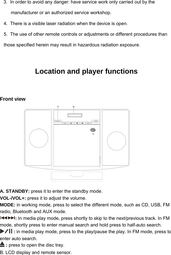 3.  In order to avoid any danger: have service work only carried out by the manufacturer or an authorized service workshop. 4.  There is a visible laser radiation when the device is open. 5.  The use of other remote controls or adjustments or different procedures than those specified herein may result in hazardous radiation exposure.  Location and player functions  Front view       A. STANDBY: press it to enter the standby mode. VOL-/VOL+: press it to adjust the volume.  MODE: in working mode, press to select the different mode, such as CD, USB, FM radio, Bluetooth and AUX mode. : In media play mode, press shortly to skip to the next/previous track. In FM mode, shortly press to enter manual search and hold press to half-auto search.  : in media play mode, press to the play/pause the play. In FM mode, press to enter auto search.  : press to open the disc tray. B. LCD display and remote sensor. 