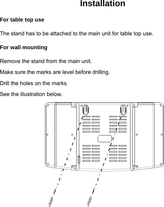  Installation For table top use The stand has to be attached to the main unit for table top use. For wall mounting Remove the stand from the main unit. Make sure the marks are level before drilling. Drill the holes on the marks. See the illustration below.        