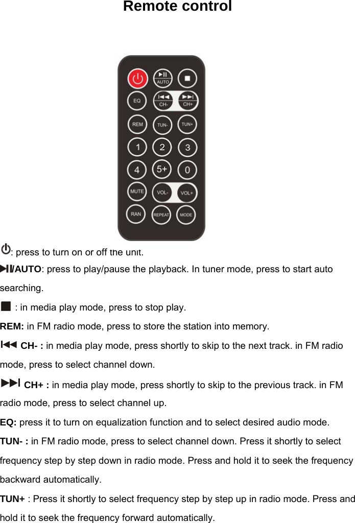Remote control           : press to turn on or off the unit. /AUTO: press to play/pause the playback. In tuner mode, press to start auto searching.  : in media play mode, press to stop play.  REM: in FM radio mode, press to store the station into memory.  CH- : in media play mode, press shortly to skip to the next track. in FM radio mode, press to select channel down.  CH+ : in media play mode, press shortly to skip to the previous track. in FM radio mode, press to select channel up. EQ: press it to turn on equalization function and to select desired audio mode. TUN- : in FM radio mode, press to select channel down. Press it shortly to select frequency step by step down in radio mode. Press and hold it to seek the frequency backward automatically. TUN+ : Press it shortly to select frequency step by step up in radio mode. Press and hold it to seek the frequency forward automatically. 