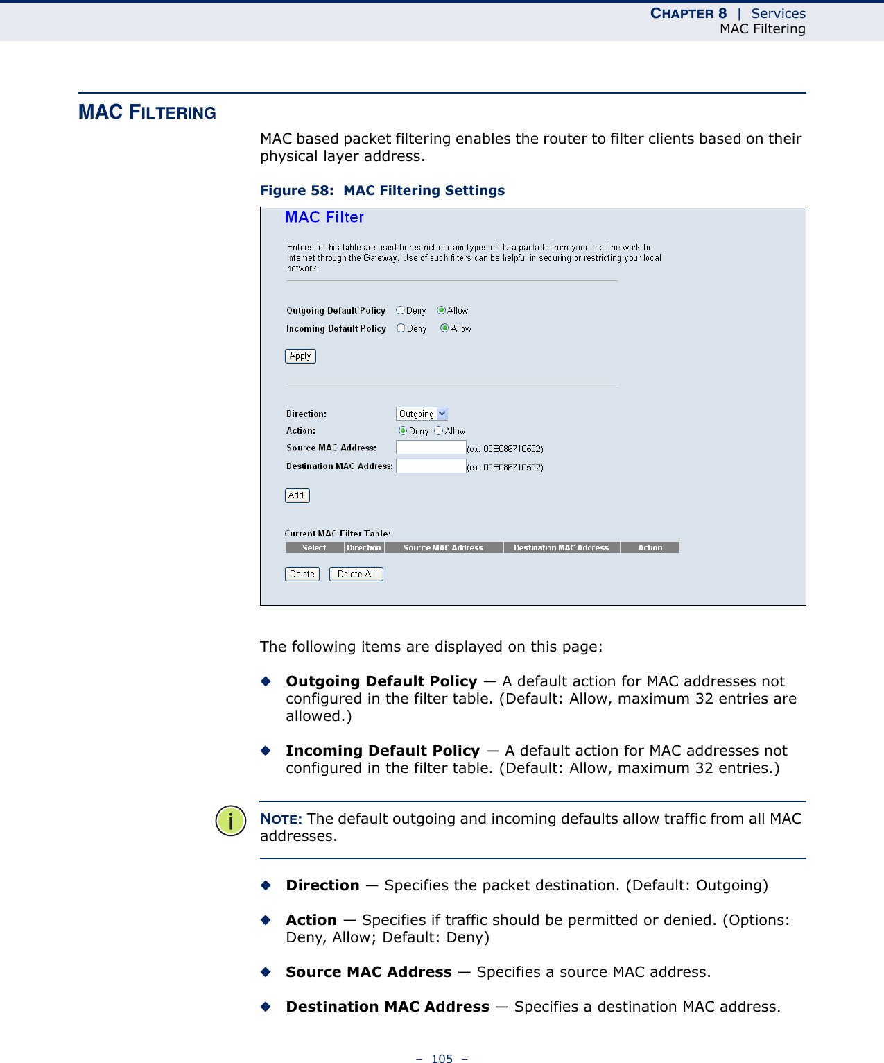 CHAPTER 8  |  ServicesMAC Filtering–  105  –MAC FILTERINGMAC based packet filtering enables the router to filter clients based on their physical layer address.Figure 58:  MAC Filtering SettingsThe following items are displayed on this page:◆Outgoing Default Policy — A default action for MAC addresses not configured in the filter table. (Default: Allow, maximum 32 entries are allowed.)◆Incoming Default Policy — A default action for MAC addresses not configured in the filter table. (Default: Allow, maximum 32 entries.)NOTE: The default outgoing and incoming defaults allow traffic from all MAC addresses.◆Direction — Specifies the packet destination. (Default: Outgoing)◆Action — Specifies if traffic should be permitted or denied. (Options: Deny, Allow; Default: Deny)◆Source MAC Address — Specifies a source MAC address.◆Destination MAC Address — Specifies a destination MAC address.