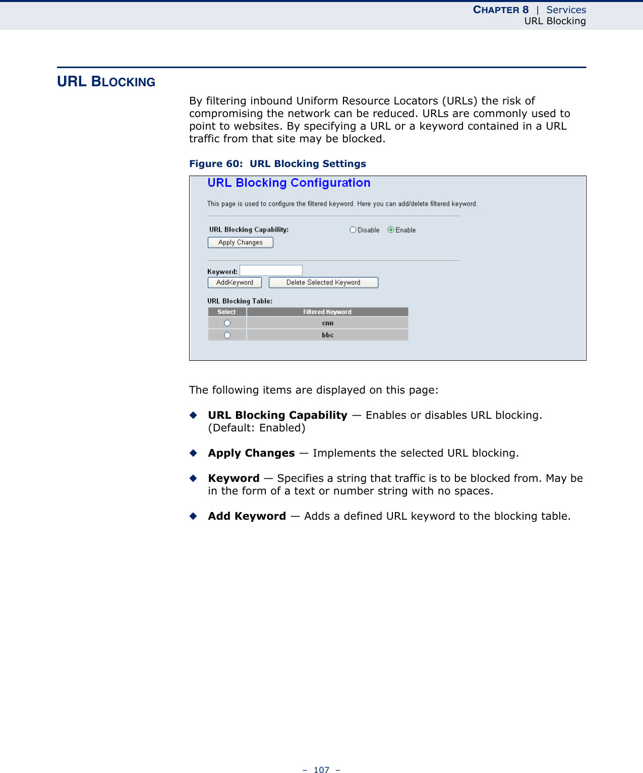 CHAPTER 8  |  ServicesURL Blocking–  107  –URL BLOCKINGBy filtering inbound Uniform Resource Locators (URLs) the risk of compromising the network can be reduced. URLs are commonly used to point to websites. By specifying a URL or a keyword contained in a URL traffic from that site may be blocked.Figure 60:  URL Blocking SettingsThe following items are displayed on this page:◆URL Blocking Capability — Enables or disables URL blocking. (Default: Enabled)◆Apply Changes — Implements the selected URL blocking.◆Keyword — Specifies a string that traffic is to be blocked from. May be in the form of a text or number string with no spaces.◆Add Keyword — Adds a defined URL keyword to the blocking table.
