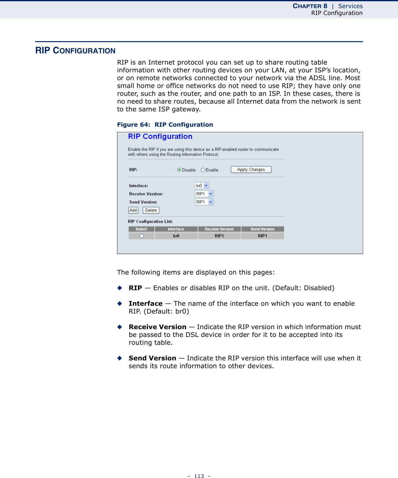 CHAPTER 8  |  ServicesRIP Configuration–  113  –RIP CONFIGURATIONRIP is an Internet protocol you can set up to share routing table information with other routing devices on your LAN, at your ISP’s location, or on remote networks connected to your network via the ADSL line. Most small home or office networks do not need to use RIP; they have only one router, such as the router, and one path to an ISP. In these cases, there is no need to share routes, because all Internet data from the network is sent to the same ISP gateway. Figure 64:  RIP ConfigurationThe following items are displayed on this pages:◆RIP — Enables or disables RIP on the unit. (Default: Disabled)◆Interface — The name of the interface on which you want to enable RIP. (Default: br0)◆Receive Version — Indicate the RIP version in which information must be passed to the DSL device in order for it to be accepted into its routing table. ◆Send Version — Indicate the RIP version this interface will use when it sends its route information to other devices. 
