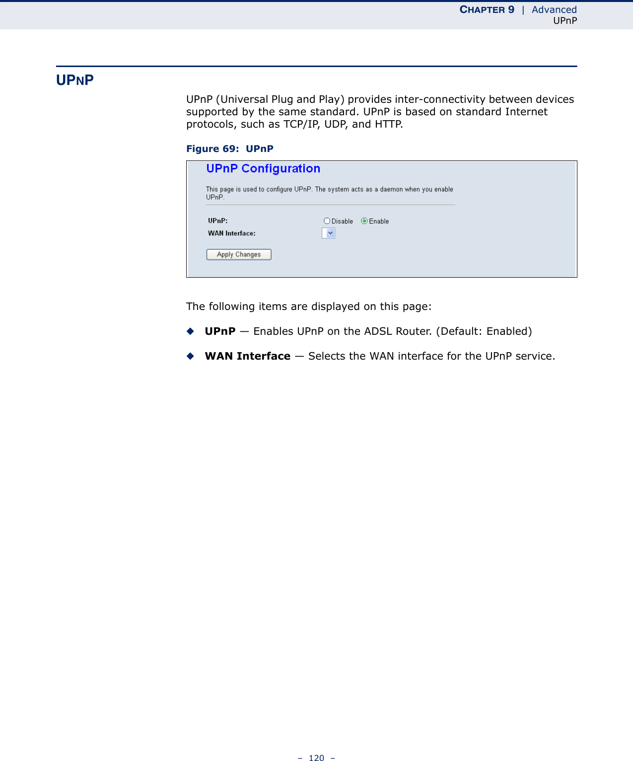CHAPTER 9  |  AdvancedUPnP–  120  –UPNPUPnP (Universal Plug and Play) provides inter-connectivity between devices supported by the same standard. UPnP is based on standard Internet protocols, such as TCP/IP, UDP, and HTTP.Figure 69:  UPnPThe following items are displayed on this page:◆UPnP — Enables UPnP on the ADSL Router. (Default: Enabled)◆WAN Interface — Selects the WAN interface for the UPnP service.