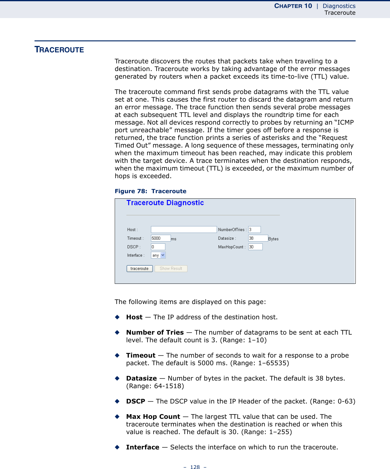 CHAPTER 10  |  DiagnosticsTraceroute–  128  –TRACEROUTETraceroute discovers the routes that packets take when traveling to a destination. Traceroute works by taking advantage of the error messages generated by routers when a packet exceeds its time-to-live (TTL) value.The traceroute command first sends probe datagrams with the TTL value set at one. This causes the first router to discard the datagram and return an error message. The trace function then sends several probe messages at each subsequent TTL level and displays the roundtrip time for each message. Not all devices respond correctly to probes by returning an “ICMP port unreachable” message. If the timer goes off before a response is returned, the trace function prints a series of asterisks and the “Request Timed Out” message. A long sequence of these messages, terminating only when the maximum timeout has been reached, may indicate this problem with the target device. A trace terminates when the destination responds, when the maximum timeout (TTL) is exceeded, or the maximum number of hops is exceeded.Figure 78:  TracerouteThe following items are displayed on this page:◆Host — The IP address of the destination host.◆Number of Tries — The number of datagrams to be sent at each TTL level. The default count is 3. (Range: 1–10)◆Timeout — The number of seconds to wait for a response to a probe packet. The default is 5000 ms. (Range: 1–65535)◆Datasize — Number of bytes in the packet. The default is 38 bytes. (Range: 64-1518)◆DSCP — The DSCP value in the IP Header of the packet. (Range: 0-63)◆Max Hop Count — The largest TTL value that can be used. The traceroute terminates when the destination is reached or when this value is reached. The default is 30. (Range: 1–255)◆Interface — Selects the interface on which to run the traceroute.