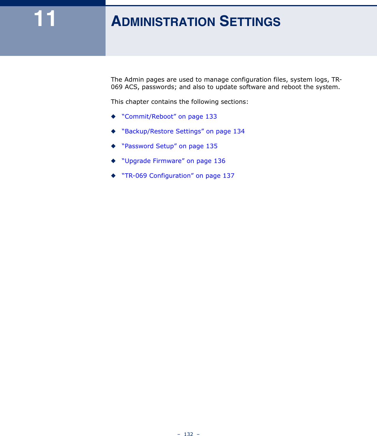 –  132  –11 ADMINISTRATION SETTINGSThe Admin pages are used to manage configuration files, system logs, TR-069 ACS, passwords; and also to update software and reboot the system.This chapter contains the following sections:◆“Commit/Reboot” on page 133◆“Backup/Restore Settings” on page 134◆“Password Setup” on page 135◆“Upgrade Firmware” on page 136◆“TR-069 Configuration” on page 137