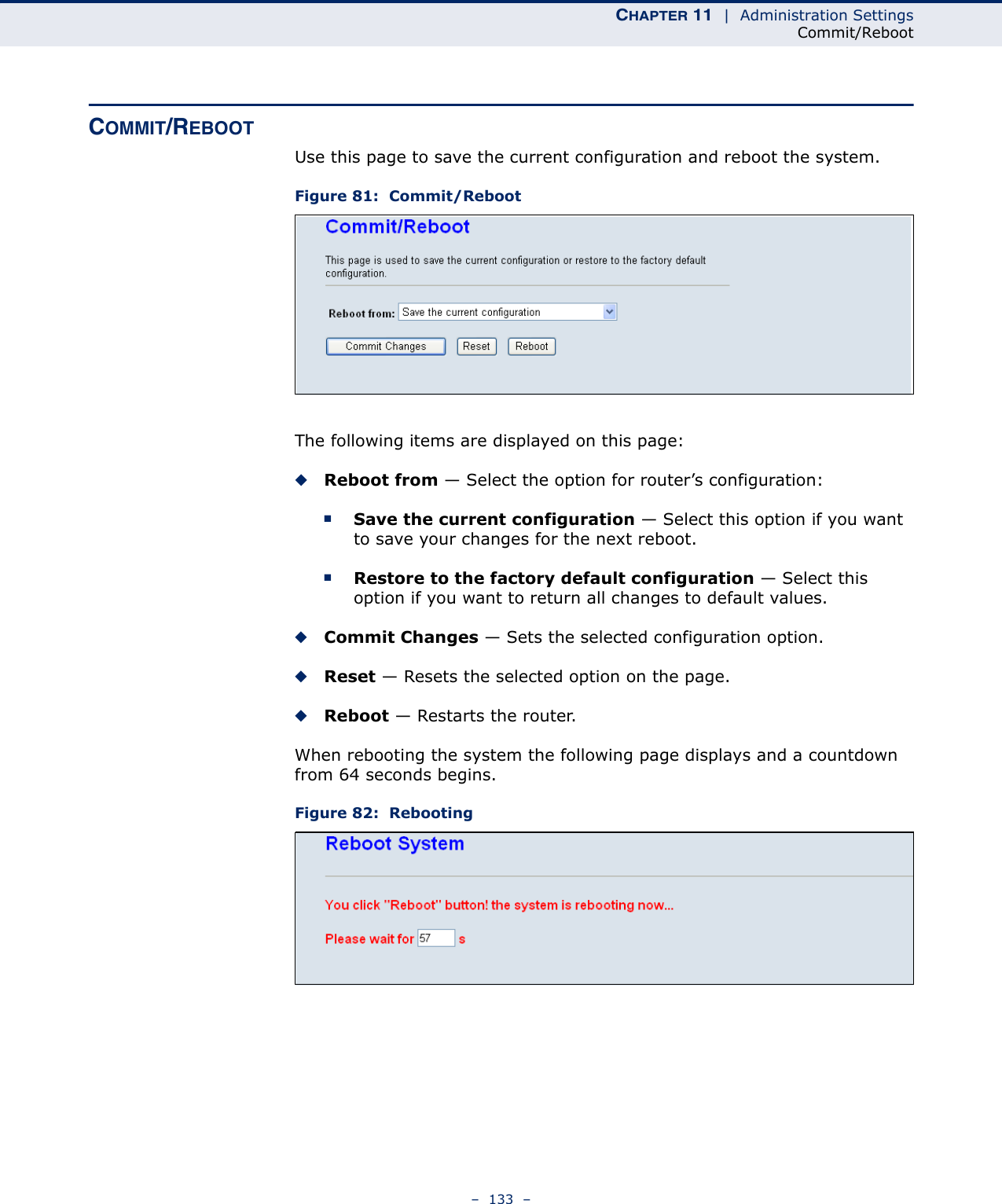 CHAPTER 11  |  Administration SettingsCommit/Reboot–  133  –COMMIT/REBOOTUse this page to save the current configuration and reboot the system.Figure 81:  Commit/RebootThe following items are displayed on this page:◆Reboot from — Select the option for router’s configuration:■Save the current configuration — Select this option if you want to save your changes for the next reboot.■Restore to the factory default configuration — Select this option if you want to return all changes to default values.◆Commit Changes — Sets the selected configuration option.◆Reset — Resets the selected option on the page.◆Reboot — Restarts the router.When rebooting the system the following page displays and a countdown from 64 seconds begins.Figure 82:  Rebooting
