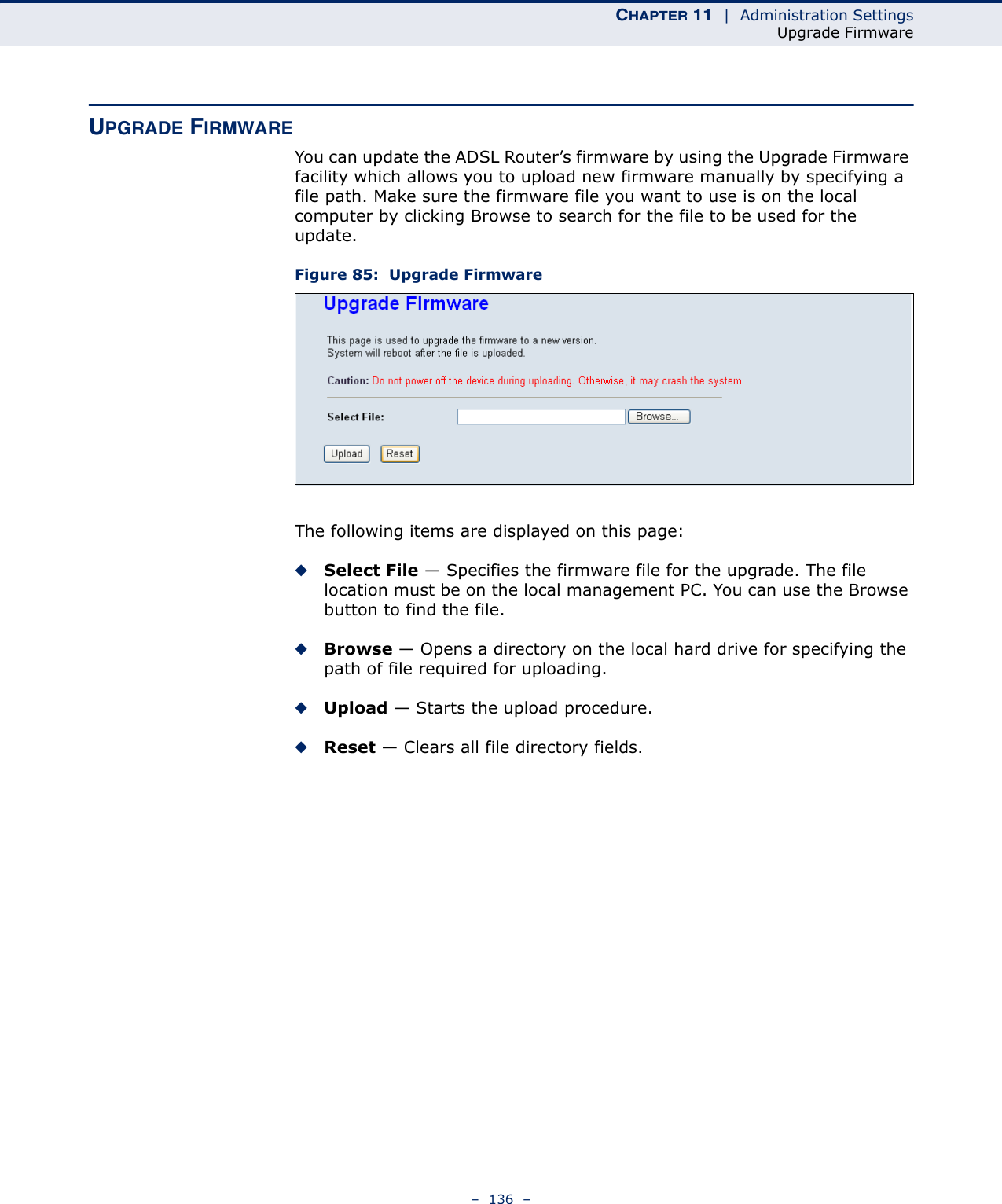 CHAPTER 11  |  Administration SettingsUpgrade Firmware–  136  –UPGRADE FIRMWAREYou can update the ADSL Router’s firmware by using the Upgrade Firmware facility which allows you to upload new firmware manually by specifying a file path. Make sure the firmware file you want to use is on the local computer by clicking Browse to search for the file to be used for the update.Figure 85:  Upgrade FirmwareThe following items are displayed on this page:◆Select File — Specifies the firmware file for the upgrade. The file location must be on the local management PC. You can use the Browse button to find the file.◆Browse — Opens a directory on the local hard drive for specifying the path of file required for uploading.◆Upload — Starts the upload procedure.◆Reset — Clears all file directory fields.