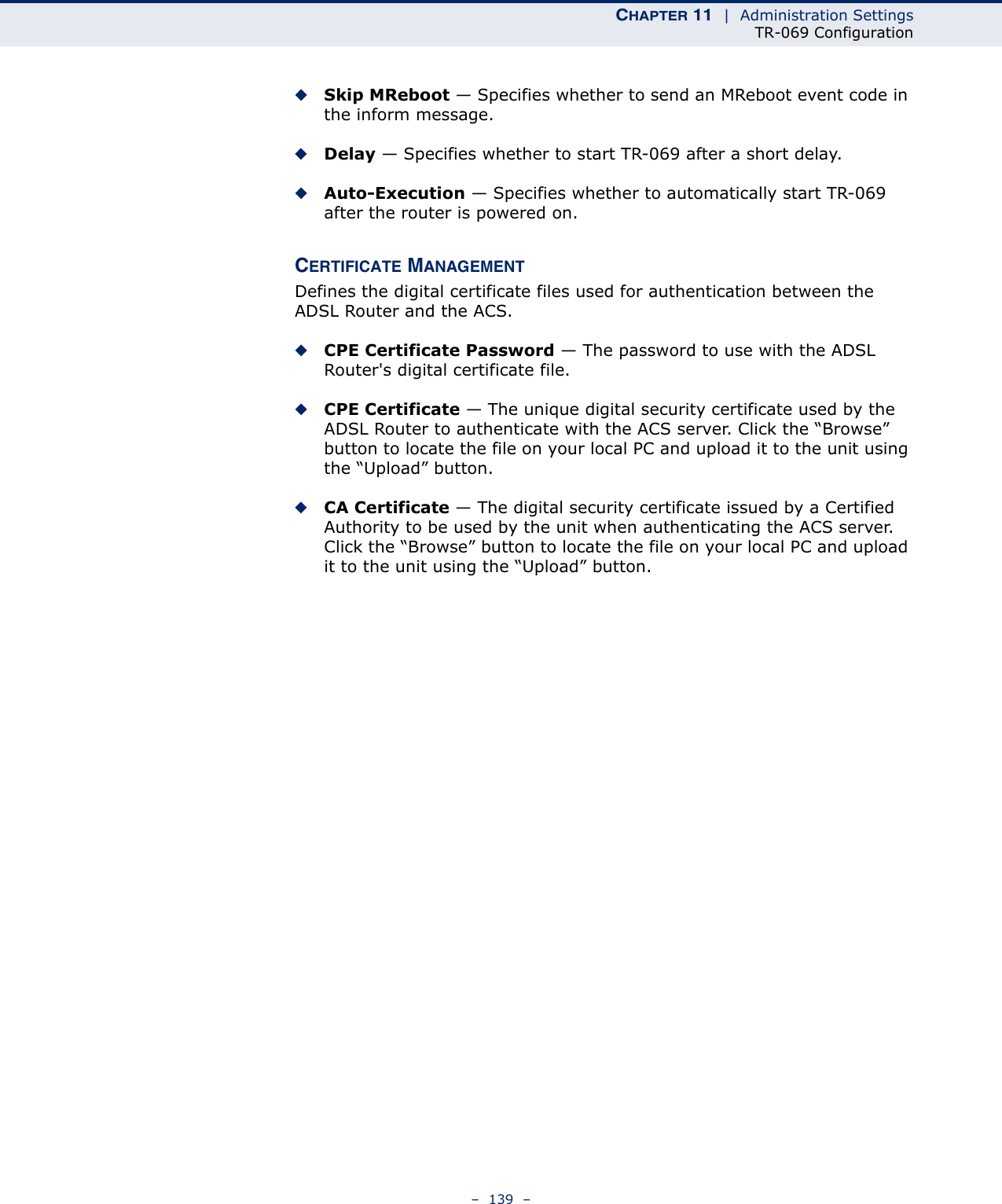 CHAPTER 11  |  Administration SettingsTR-069 Configuration–  139  –◆Skip MReboot — Specifies whether to send an MReboot event code in the inform message.◆Delay — Specifies whether to start TR-069 after a short delay.◆Auto-Execution — Specifies whether to automatically start TR-069 after the router is powered on.CERTIFICATE MANAGEMENTDefines the digital certificate files used for authentication between the ADSL Router and the ACS.◆CPE Certificate Password — The password to use with the ADSL Router&apos;s digital certificate file.◆CPE Certificate — The unique digital security certificate used by the ADSL Router to authenticate with the ACS server. Click the “Browse” button to locate the file on your local PC and upload it to the unit using the “Upload” button.◆CA Certificate — The digital security certificate issued by a Certified Authority to be used by the unit when authenticating the ACS server. Click the “Browse” button to locate the file on your local PC and upload it to the unit using the “Upload” button.