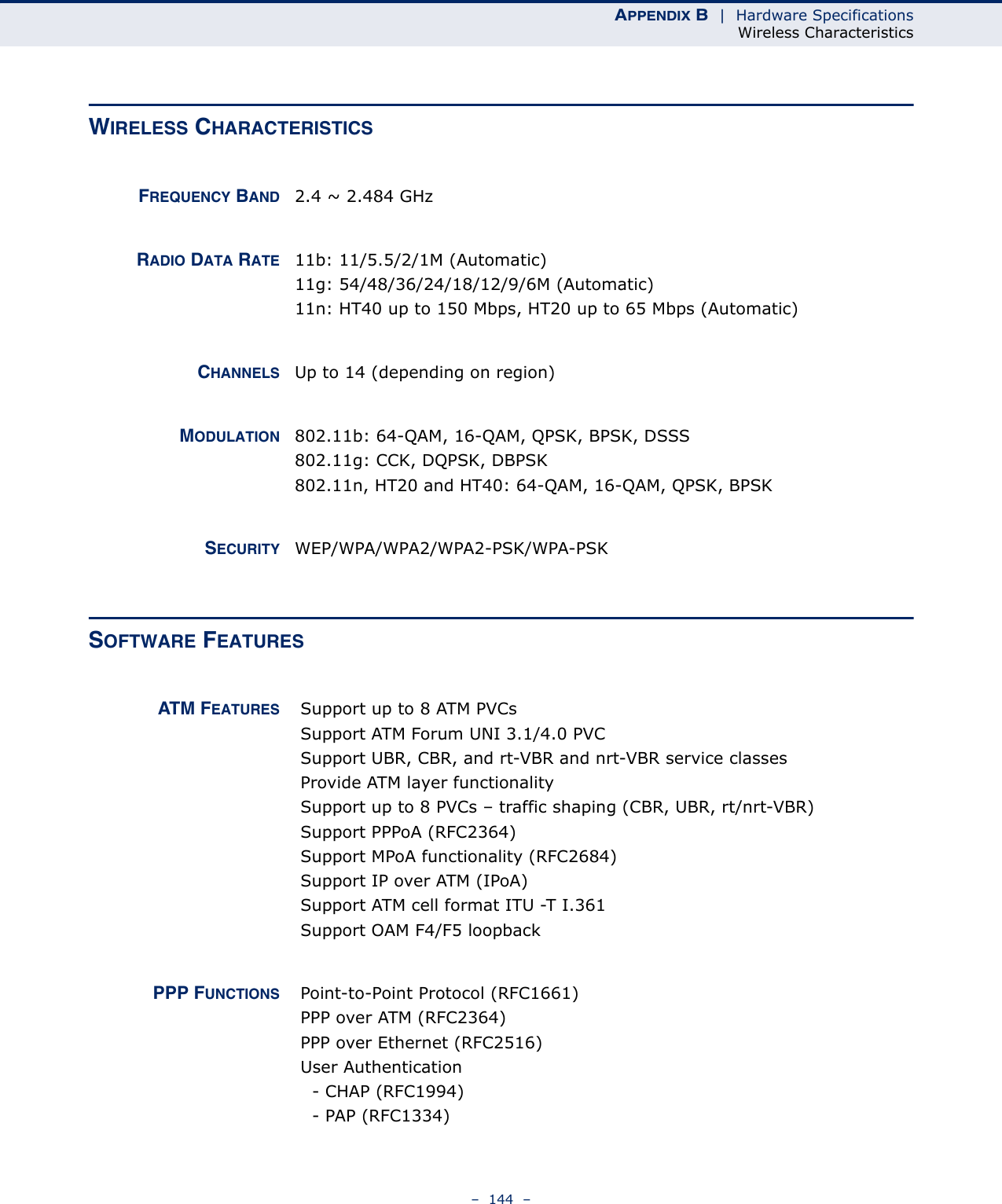 APPENDIX B  |  Hardware SpecificationsWireless Characteristics–  144  –WIRELESS CHARACTERISTICSFREQUENCY BAND 2.4 ~ 2.484 GHzRADIO DATA RATE 11b: 11/5.5/2/1M (Automatic)11g: 54/48/36/24/18/12/9/6M (Automatic)11n: HT40 up to 150 Mbps, HT20 up to 65 Mbps (Automatic)CHANNELS Up to 14 (depending on region)MODULATION 802.11b: 64-QAM, 16-QAM, QPSK, BPSK, DSSS802.11g: CCK, DQPSK, DBPSK802.11n, HT20 and HT40: 64-QAM, 16-QAM, QPSK, BPSKSECURITY WEP/WPA/WPA2/WPA2-PSK/WPA-PSKSOFTWARE FEATURESATM FEATURES  Support up to 8 ATM PVCs Support ATM Forum UNI 3.1/4.0 PVC  Support UBR, CBR, and rt-VBR and nrt-VBR service classes Provide ATM layer functionality Support up to 8 PVCs – traffic shaping (CBR, UBR, rt/nrt-VBR) Support PPPoA (RFC2364) Support MPoA functionality (RFC2684) Support IP over ATM (IPoA) Support ATM cell format ITU -T I.361 Support OAM F4/F5 loopbackPPP FUNCTIONS  Point-to-Point Protocol (RFC1661) PPP over ATM (RFC2364) PPP over Ethernet (RFC2516) User Authentication   - CHAP (RFC1994)   - PAP (RFC1334) 