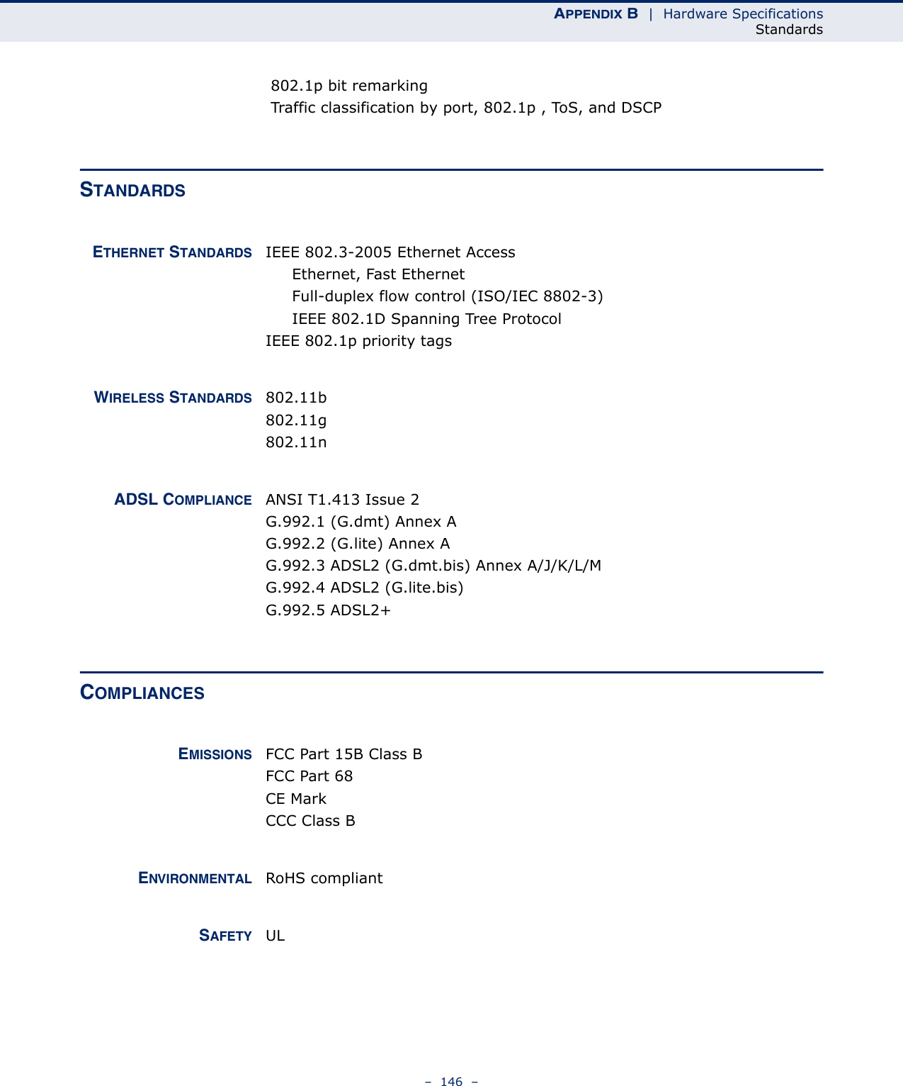 APPENDIX B  |  Hardware SpecificationsStandards–  146  – 802.1p bit remarking Traffic classification by port, 802.1p , ToS, and DSCPSTANDARDSETHERNET STANDARDS IEEE 802.3-2005 Ethernet AccessEthernet, Fast EthernetFull-duplex flow control (ISO/IEC 8802-3)IEEE 802.1D Spanning Tree ProtocolIEEE 802.1p priority tagsWIRELESS STANDARDS 802.11b802.11g802.11nADSL COMPLIANCE ANSI T1.413 Issue 2G.992.1 (G.dmt) Annex AG.992.2 (G.lite) Annex AG.992.3 ADSL2 (G.dmt.bis) Annex A/J/K/L/MG.992.4 ADSL2 (G.lite.bis) G.992.5 ADSL2+ COMPLIANCESEMISSIONS FCC Part 15B Class BFCC Part 68CE MarkCCC Class BENVIRONMENTAL RoHS compliantSAFETY UL 