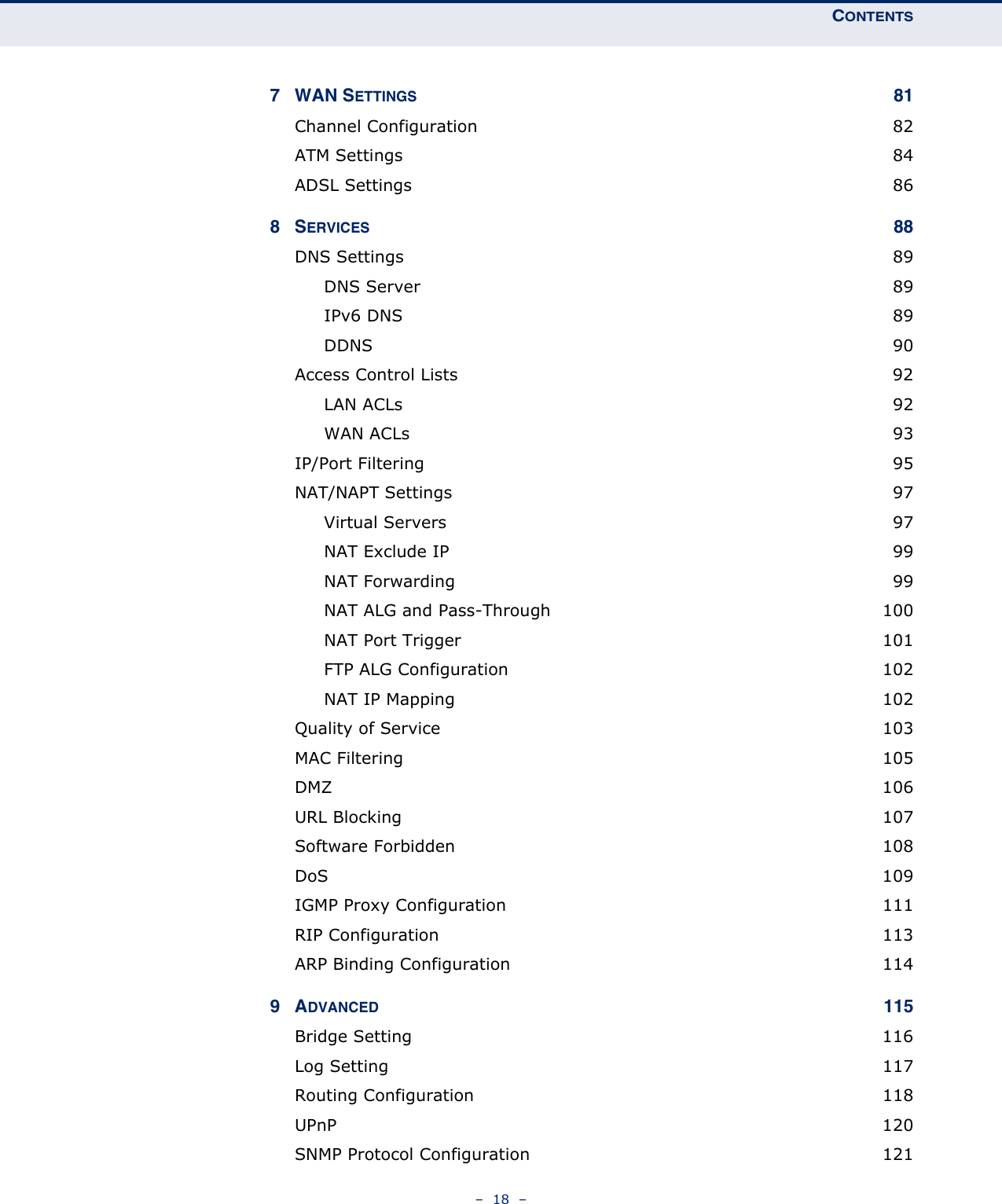 CONTENTS–  18  –7 WAN SETTINGS 81Channel Configuration  82ATM Settings  84ADSL Settings  868SERVICES 88DNS Settings  89DNS Server  89IPv6 DNS  89DDNS 90Access Control Lists  92LAN ACLs  92WAN ACLs  93IP/Port Filtering  95NAT/NAPT Settings  97Virtual Servers  97NAT Exclude IP  99NAT Forwarding  99NAT ALG and Pass-Through  100NAT Port Trigger  101FTP ALG Configuration  102NAT IP Mapping  102Quality of Service  103MAC Filtering  105DMZ  106URL Blocking  107Software Forbidden  108DoS  109IGMP Proxy Configuration  111RIP Configuration  113ARP Binding Configuration  1149ADVANCED 115Bridge Setting  116Log Setting  117Routing Configuration  118UPnP  120SNMP Protocol Configuration  121