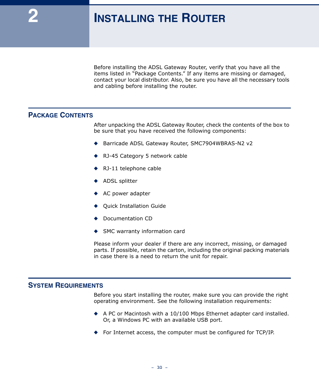 –  30  –2INSTALLING THE ROUTERBefore installing the ADSL Gateway Router, verify that you have all the items listed in “Package Contents.” If any items are missing or damaged, contact your local distributor. Also, be sure you have all the necessary tools and cabling before installing the router. PACKAGE CONTENTSAfter unpacking the ADSL Gateway Router, check the contents of the box to be sure that you have received the following components:◆Barricade ADSL Gateway Router, SMC7904WBRAS-N2 v2◆RJ-45 Category 5 network cable◆RJ-11 telephone cable◆ADSL splitter◆AC power adapter◆Quick Installation Guide◆Documentation CD◆SMC warranty information cardPlease inform your dealer if there are any incorrect, missing, or damaged parts. If possible, retain the carton, including the original packing materials in case there is a need to return the unit for repair.SYSTEM REQUIREMENTSBefore you start installing the router, make sure you can provide the right operating environment. See the following installation requirements:◆A PC or Macintosh with a 10/100 Mbps Ethernet adapter card installed. Or, a Windows PC with an available USB port.◆For Internet access, the computer must be configured for TCP/IP.