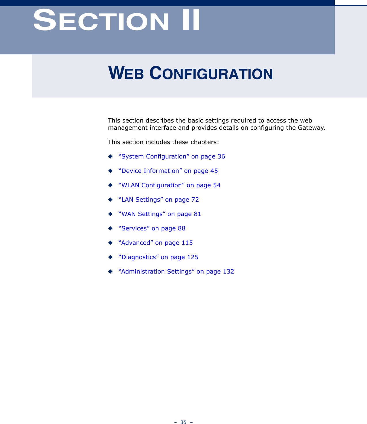 –  35  –SECTION IIWEB CONFIGURATIONThis section describes the basic settings required to access the web management interface and provides details on configuring the Gateway.This section includes these chapters:◆“System Configuration” on page 36◆“Device Information” on page 45◆“WLAN Configuration” on page 54◆“LAN Settings” on page 72◆“WAN Settings” on page 81◆“Services” on page 88◆“Advanced” on page 115◆“Diagnostics” on page 125◆“Administration Settings” on page 132
