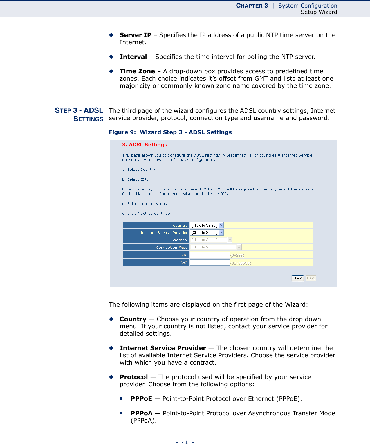 CHAPTER 3  |  System ConfigurationSetup Wizard–  41  –◆Server IP – Specifies the IP address of a public NTP time server on the Internet. ◆Interval – Specifies the time interval for polling the NTP server.◆Time Zone – A drop-down box provides access to predefined time zones. Each choice indicates it’s offset from GMT and lists at least one major city or commonly known zone name covered by the time zone.STEP 3 - ADSLSETTINGSThe third page of the wizard configures the ADSL country settings, Internet service provider, protocol, connection type and username and password.Figure 9:  Wizard Step 3 - ADSL SettingsThe following items are displayed on the first page of the Wizard:◆Country — Choose your country of operation from the drop down menu. If your country is not listed, contact your service provider for detailed settings.◆Internet Service Provider — The chosen country will determine the list of available Internet Service Providers. Choose the service provider with which you have a contract.◆Protocol — The protocol used will be specified by your service provider. Choose from the following options:■PPPoE — Point-to-Point Protocol over Ethernet (PPPoE).■PPPoA — Point-to-Point Protocol over Asynchronous Transfer Mode (PPPoA).