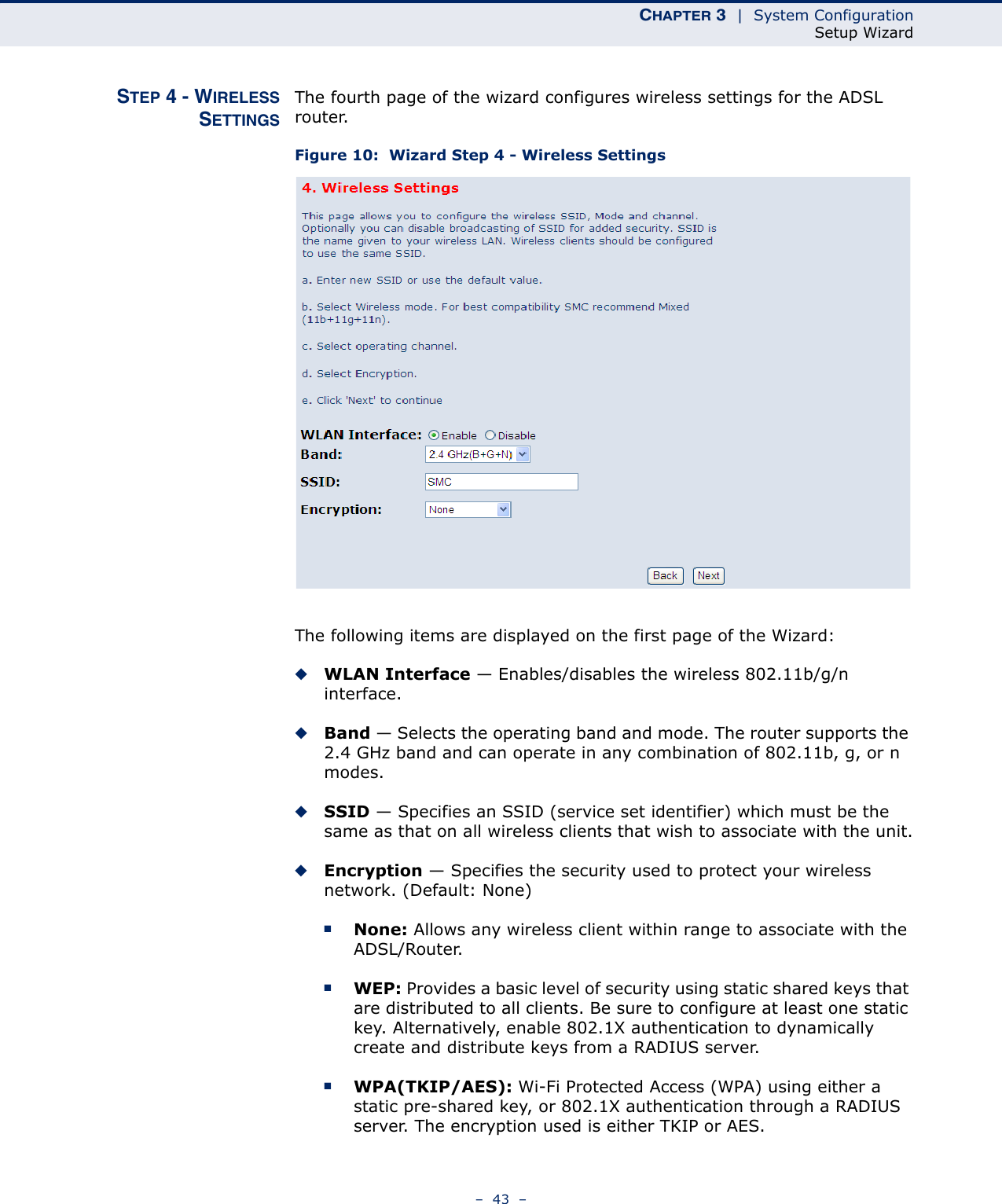 CHAPTER 3  |  System ConfigurationSetup Wizard–  43  –STEP 4 - WIRELESSSETTINGSThe fourth page of the wizard configures wireless settings for the ADSL router.Figure 10:  Wizard Step 4 - Wireless SettingsThe following items are displayed on the first page of the Wizard:◆WLAN Interface — Enables/disables the wireless 802.11b/g/n interface.◆Band — Selects the operating band and mode. The router supports the 2.4 GHz band and can operate in any combination of 802.11b, g, or n modes.◆SSID — Specifies an SSID (service set identifier) which must be the same as that on all wireless clients that wish to associate with the unit.◆Encryption — Specifies the security used to protect your wireless network. (Default: None)■None: Allows any wireless client within range to associate with the ADSL/Router.■WEP: Provides a basic level of security using static shared keys that are distributed to all clients. Be sure to configure at least one static key. Alternatively, enable 802.1X authentication to dynamically create and distribute keys from a RADIUS server.■WPA(TKIP/AES): Wi-Fi Protected Access (WPA) using either a static pre-shared key, or 802.1X authentication through a RADIUS server. The encryption used is either TKIP or AES.