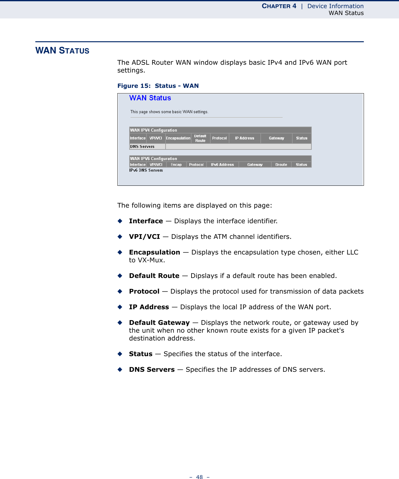 CHAPTER 4  |  Device InformationWAN Status–  48  –WAN STATUSThe ADSL Router WAN window displays basic IPv4 and IPv6 WAN port settings.Figure 15:  Status - WANThe following items are displayed on this page:◆Interface — Displays the interface identifier.◆VPI/VCI — Displays the ATM channel identifiers.◆Encapsulation — Displays the encapsulation type chosen, either LLC to VX-Mux.◆Default Route — Dipslays if a default route has been enabled.◆Protocol — Displays the protocol used for transmission of data packets◆IP Address — Displays the local IP address of the WAN port.◆Default Gateway — Displays the network route, or gateway used by the unit when no other known route exists for a given IP packet&apos;s destination address.◆Status — Specifies the status of the interface.◆DNS Servers — Specifies the IP addresses of DNS servers.