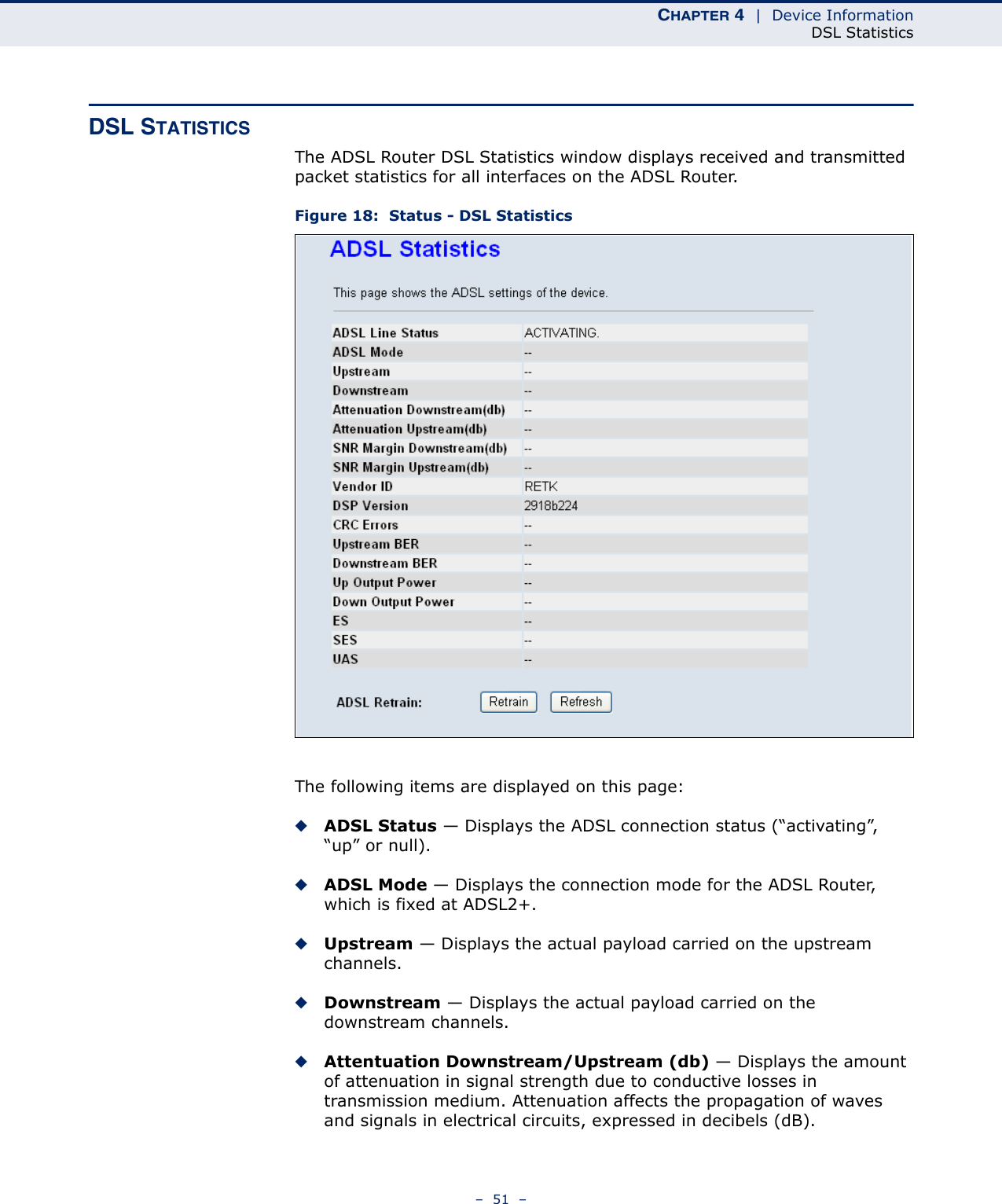 CHAPTER 4  |  Device InformationDSL Statistics–  51  –DSL STATISTICSThe ADSL Router DSL Statistics window displays received and transmitted packet statistics for all interfaces on the ADSL Router.Figure 18:  Status - DSL StatisticsThe following items are displayed on this page:◆ADSL Status — Displays the ADSL connection status (“activating”, “up” or null).◆ADSL Mode — Displays the connection mode for the ADSL Router, which is fixed at ADSL2+.◆Upstream — Displays the actual payload carried on the upstream channels.◆Downstream — Displays the actual payload carried on the downstream channels.◆Attentuation Downstream/Upstream (db) — Displays the amount of attenuation in signal strength due to conductive losses in transmission medium. Attenuation affects the propagation of waves and signals in electrical circuits, expressed in decibels (dB).