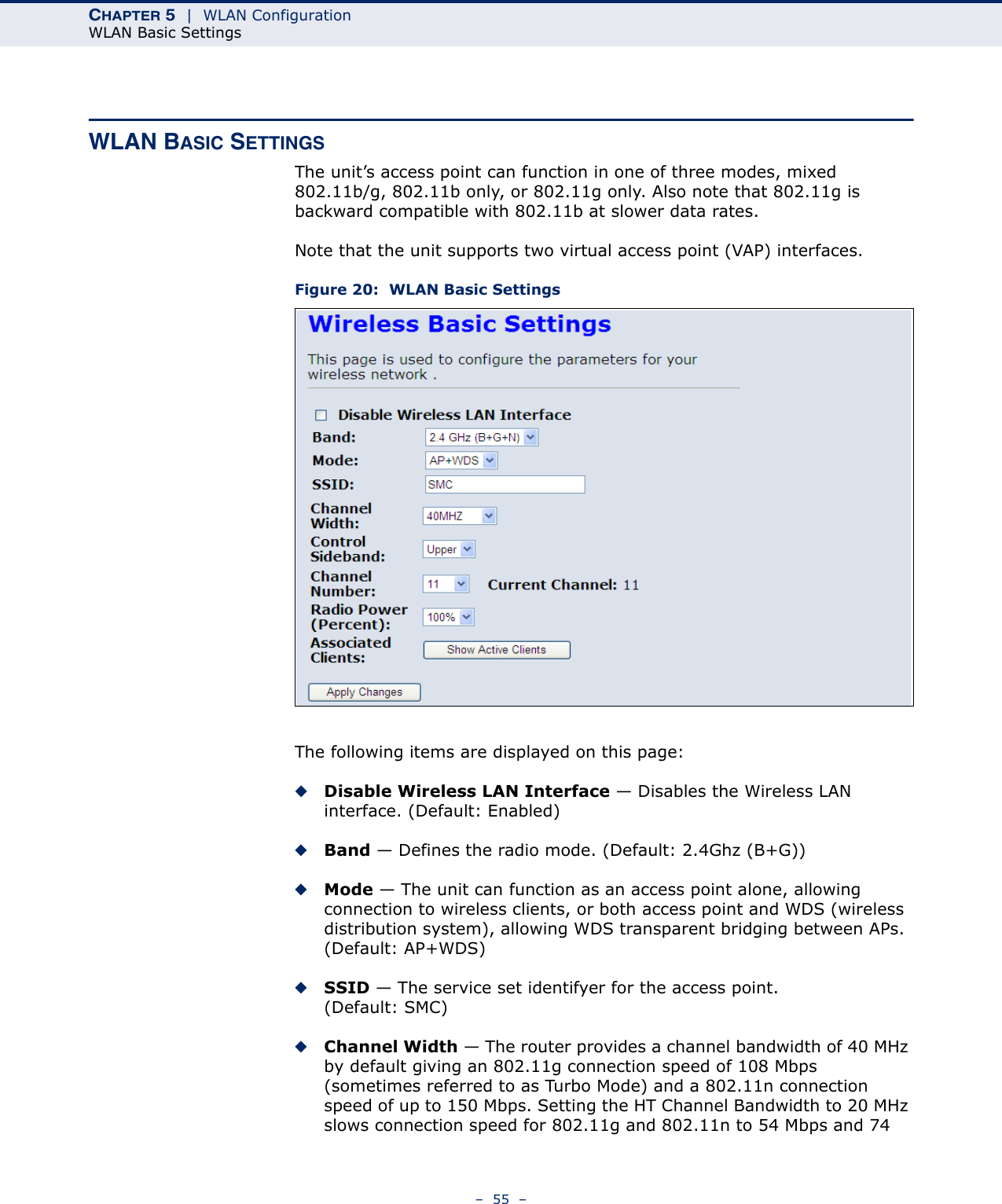 CHAPTER 5  |  WLAN ConfigurationWLAN Basic Settings–  55  –WLAN BASIC SETTINGSThe unit’s access point can function in one of three modes, mixed 802.11b/g, 802.11b only, or 802.11g only. Also note that 802.11g is backward compatible with 802.11b at slower data rates.Note that the unit supports two virtual access point (VAP) interfaces.Figure 20:  WLAN Basic SettingsThe following items are displayed on this page:◆Disable Wireless LAN Interface — Disables the Wireless LAN interface. (Default: Enabled)◆Band — Defines the radio mode. (Default: 2.4Ghz (B+G))◆Mode — The unit can function as an access point alone, allowing connection to wireless clients, or both access point and WDS (wireless distribution system), allowing WDS transparent bridging between APs. (Default: AP+WDS)◆SSID — The service set identifyer for the access point. (Default: SMC)◆Channel Width — The router provides a channel bandwidth of 40 MHz by default giving an 802.11g connection speed of 108 Mbps (sometimes referred to as Turbo Mode) and a 802.11n connection speed of up to 150 Mbps. Setting the HT Channel Bandwidth to 20 MHz slows connection speed for 802.11g and 802.11n to 54 Mbps and 74 