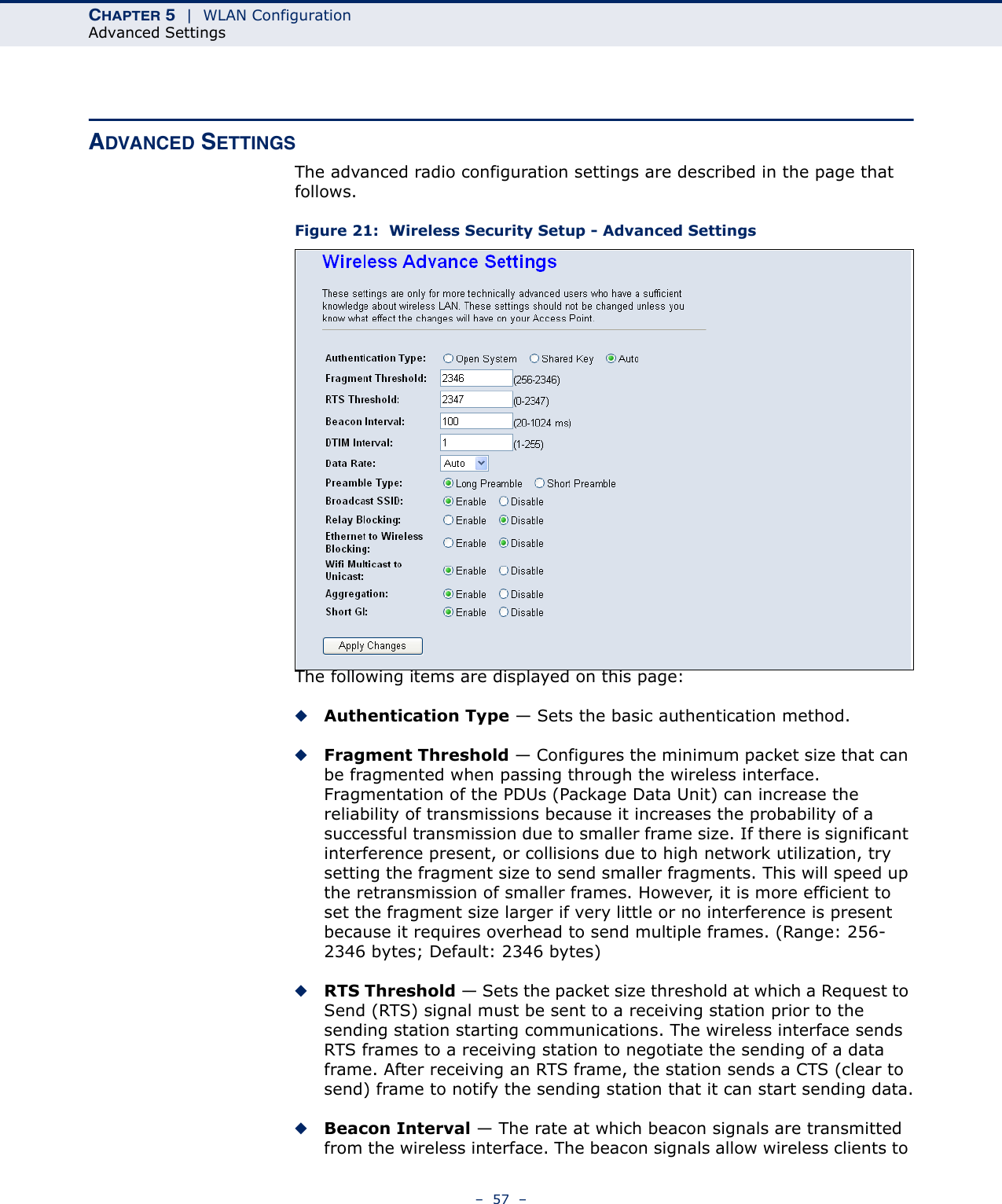 CHAPTER 5  |  WLAN ConfigurationAdvanced Settings–  57  –ADVANCED SETTINGSThe advanced radio configuration settings are described in the page that follows.Figure 21:  Wireless Security Setup - Advanced SettingsThe following items are displayed on this page:◆Authentication Type — Sets the basic authentication method.◆Fragment Threshold — Configures the minimum packet size that can be fragmented when passing through the wireless interface. Fragmentation of the PDUs (Package Data Unit) can increase the reliability of transmissions because it increases the probability of a successful transmission due to smaller frame size. If there is significant interference present, or collisions due to high network utilization, try setting the fragment size to send smaller fragments. This will speed up the retransmission of smaller frames. However, it is more efficient to set the fragment size larger if very little or no interference is present because it requires overhead to send multiple frames. (Range: 256-2346 bytes; Default: 2346 bytes)◆RTS Threshold — Sets the packet size threshold at which a Request to Send (RTS) signal must be sent to a receiving station prior to the sending station starting communications. The wireless interface sends RTS frames to a receiving station to negotiate the sending of a data frame. After receiving an RTS frame, the station sends a CTS (clear to send) frame to notify the sending station that it can start sending data.◆Beacon Interval — The rate at which beacon signals are transmitted from the wireless interface. The beacon signals allow wireless clients to 