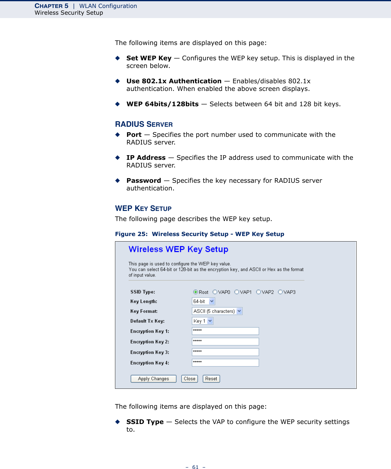 CHAPTER 5  |  WLAN ConfigurationWireless Security Setup–  61  –The following items are displayed on this page:◆Set WEP Key — Configures the WEP key setup. This is displayed in the screen below.◆Use 802.1x Authentication — Enables/disables 802.1x authentication. When enabled the above screen displays.◆WEP 64bits/128bits — Selects between 64 bit and 128 bit keys.RADIUS SERVER◆Port — Specifies the port number used to communicate with the RADIUS server.◆IP Address — Specifies the IP address used to communicate with the RADIUS server.◆Password — Specifies the key necessary for RADIUS server authentication.WEP KEY SETUPThe following page describes the WEP key setup.Figure 25:  Wireless Security Setup - WEP Key SetupThe following items are displayed on this page:◆SSID Type — Selects the VAP to configure the WEP security settings to.