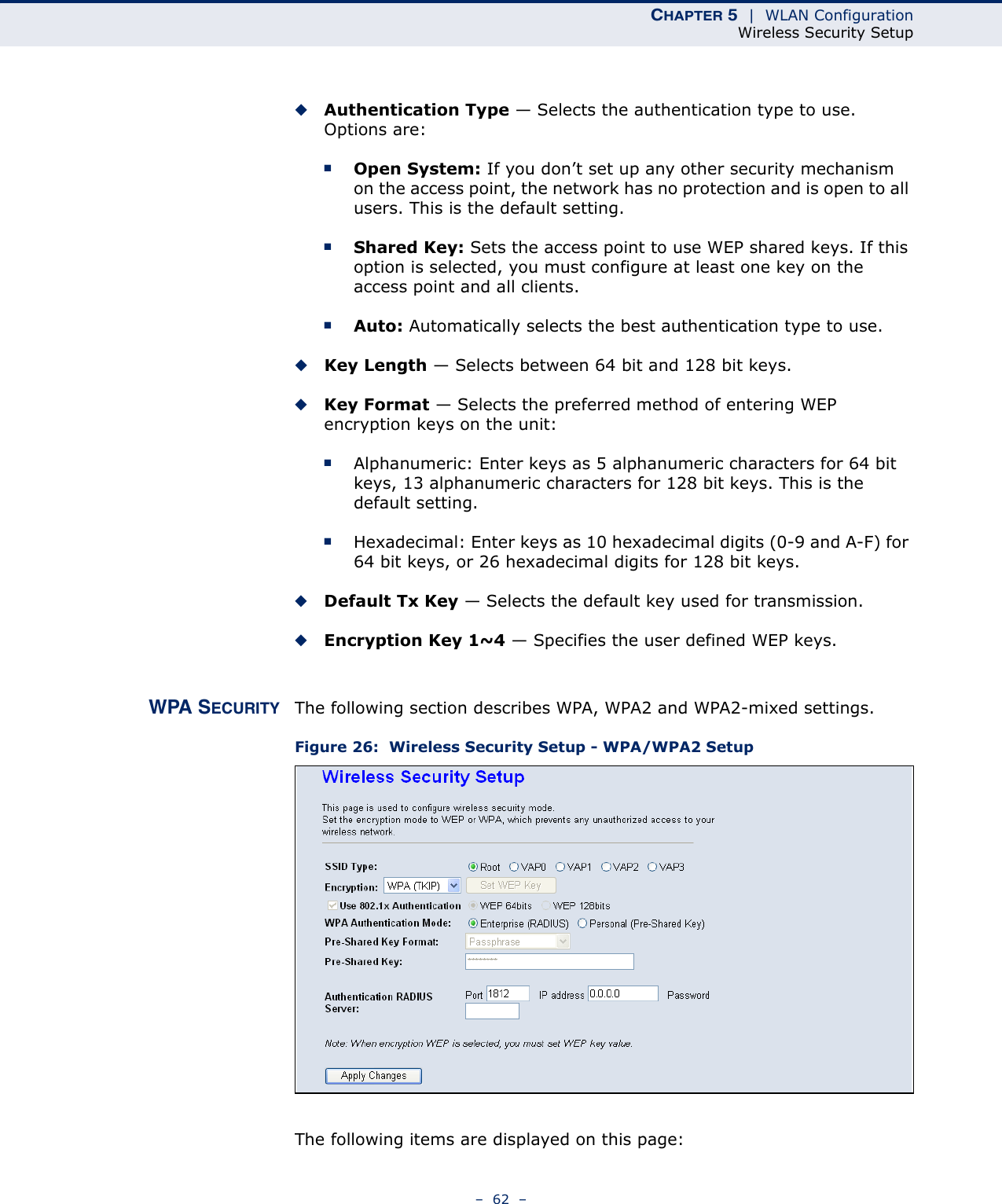 CHAPTER 5  |  WLAN ConfigurationWireless Security Setup–  62  –◆Authentication Type — Selects the authentication type to use. Options are:■Open System: If you don’t set up any other security mechanism on the access point, the network has no protection and is open to all users. This is the default setting.■Shared Key: Sets the access point to use WEP shared keys. If this option is selected, you must configure at least one key on the access point and all clients.■Auto: Automatically selects the best authentication type to use.◆Key Length — Selects between 64 bit and 128 bit keys.◆Key Format — Selects the preferred method of entering WEP encryption keys on the unit:■Alphanumeric: Enter keys as 5 alphanumeric characters for 64 bit keys, 13 alphanumeric characters for 128 bit keys. This is the default setting.■Hexadecimal: Enter keys as 10 hexadecimal digits (0-9 and A-F) for 64 bit keys, or 26 hexadecimal digits for 128 bit keys.◆Default Tx Key — Selects the default key used for transmission.◆Encryption Key 1~4 — Specifies the user defined WEP keys.WPA SECURITY The following section describes WPA, WPA2 and WPA2-mixed settings.Figure 26:  Wireless Security Setup - WPA/WPA2 SetupThe following items are displayed on this page: