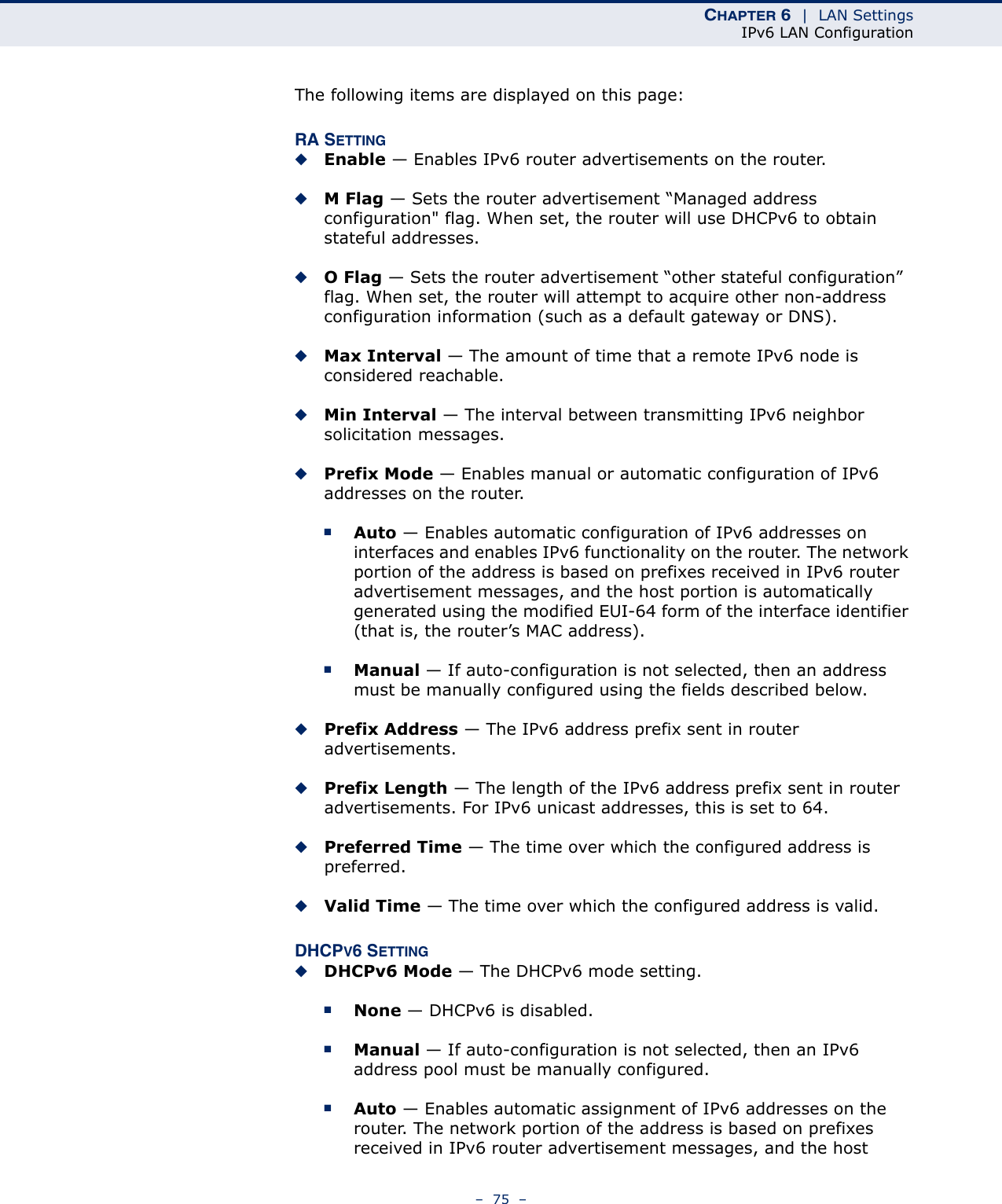 CHAPTER 6  |  LAN SettingsIPv6 LAN Configuration–  75  –The following items are displayed on this page:RA SETTING◆Enable — Enables IPv6 router advertisements on the router.◆M Flag — Sets the router advertisement “Managed address configuration&quot; flag. When set, the router will use DHCPv6 to obtain stateful addresses.◆O Flag — Sets the router advertisement “other stateful configuration” flag. When set, the router will attempt to acquire other non-address configuration information (such as a default gateway or DNS).◆Max Interval — The amount of time that a remote IPv6 node is considered reachable.◆Min Interval — The interval between transmitting IPv6 neighbor solicitation messages.◆Prefix Mode — Enables manual or automatic configuration of IPv6 addresses on the router. ■Auto — Enables automatic configuration of IPv6 addresses on interfaces and enables IPv6 functionality on the router. The network portion of the address is based on prefixes received in IPv6 router advertisement messages, and the host portion is automatically generated using the modified EUI-64 form of the interface identifier (that is, the router’s MAC address).■Manual — If auto-configuration is not selected, then an address must be manually configured using the fields described below.◆Prefix Address — The IPv6 address prefix sent in router advertisements.◆Prefix Length — The length of the IPv6 address prefix sent in router advertisements. For IPv6 unicast addresses, this is set to 64.◆Preferred Time — The time over which the configured address is preferred.◆Valid Time — The time over which the configured address is valid.DHCPV6 SETTING◆DHCPv6 Mode — The DHCPv6 mode setting.■None — DHCPv6 is disabled.■Manual — If auto-configuration is not selected, then an IPv6 address pool must be manually configured.■Auto — Enables automatic assignment of IPv6 addresses on the router. The network portion of the address is based on prefixes received in IPv6 router advertisement messages, and the host 