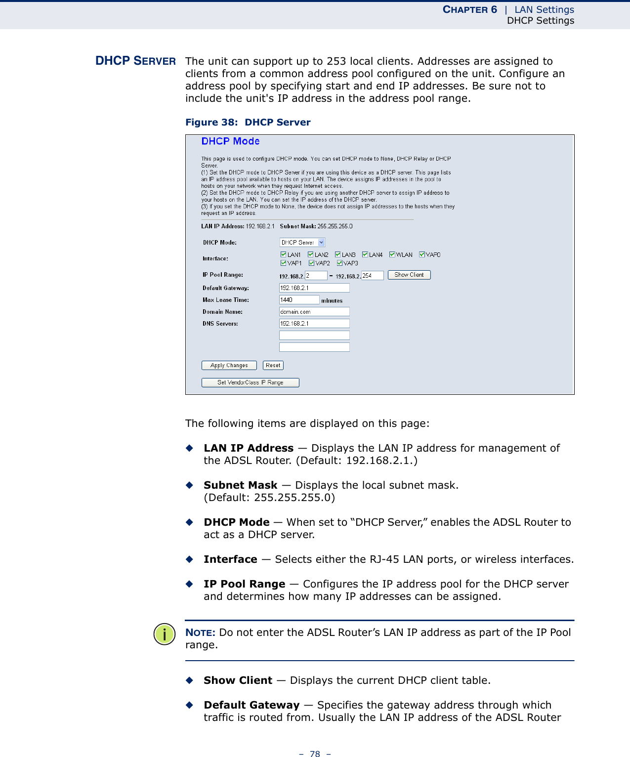 CHAPTER 6  |  LAN SettingsDHCP Settings–  78  –DHCP SERVER The unit can support up to 253 local clients. Addresses are assigned to clients from a common address pool configured on the unit. Configure an address pool by specifying start and end IP addresses. Be sure not to include the unit&apos;s IP address in the address pool range.Figure 38:  DHCP ServerThe following items are displayed on this page:◆LAN IP Address — Displays the LAN IP address for management of the ADSL Router. (Default: 192.168.2.1.)◆Subnet Mask — Displays the local subnet mask. (Default: 255.255.255.0)◆DHCP Mode — When set to “DHCP Server,” enables the ADSL Router to act as a DHCP server.◆Interface — Selects either the RJ-45 LAN ports, or wireless interfaces.◆IP Pool Range — Configures the IP address pool for the DHCP server and determines how many IP addresses can be assigned.NOTE: Do not enter the ADSL Router’s LAN IP address as part of the IP Pool range.◆Show Client — Displays the current DHCP client table.◆Default Gateway — Specifies the gateway address through which traffic is routed from. Usually the LAN IP address of the ADSL Router