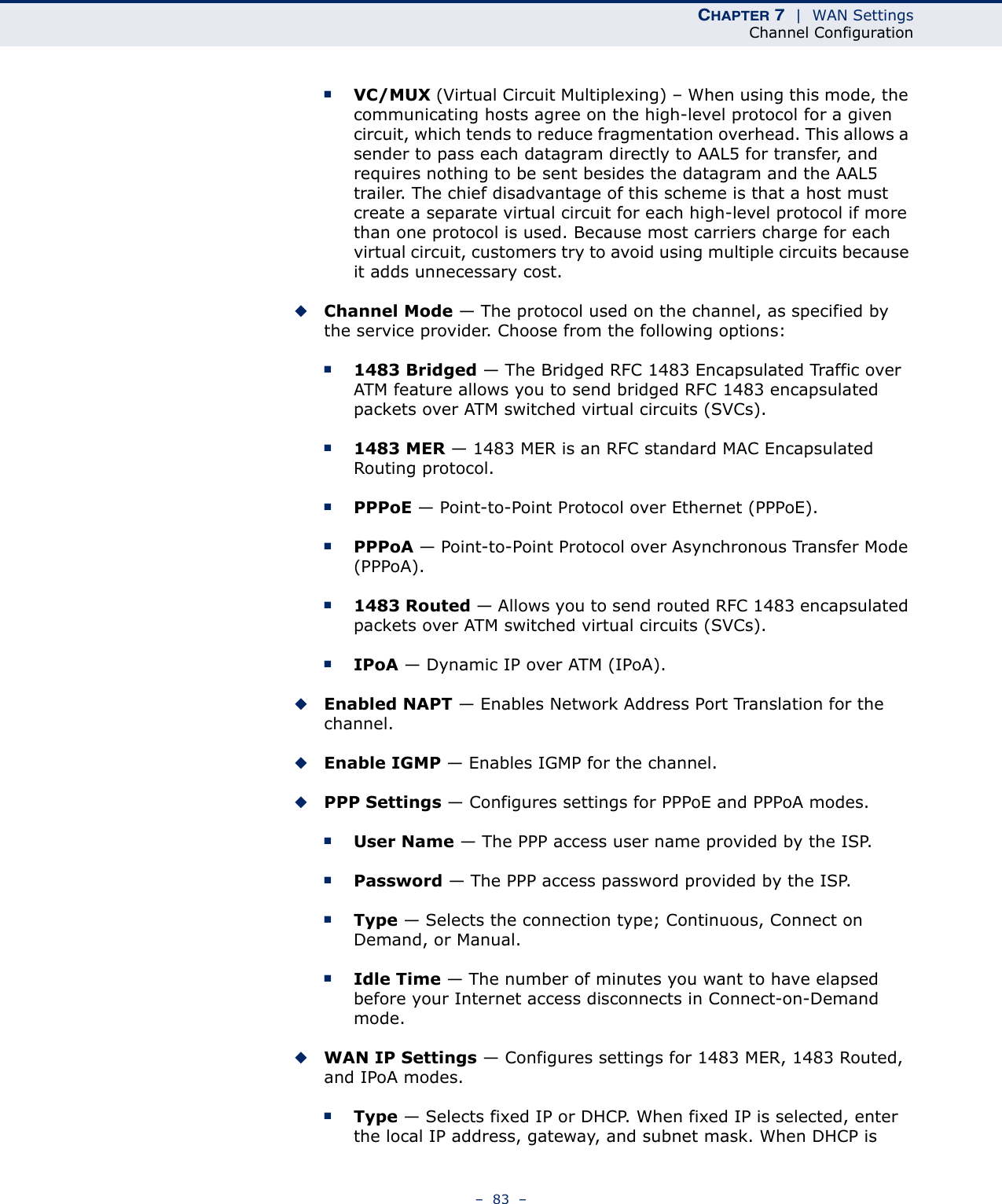 CHAPTER 7  |  WAN SettingsChannel Configuration–  83  –■VC/MUX (Virtual Circuit Multiplexing) – When using this mode, the communicating hosts agree on the high-level protocol for a given circuit, which tends to reduce fragmentation overhead. This allows a sender to pass each datagram directly to AAL5 for transfer, and requires nothing to be sent besides the datagram and the AAL5 trailer. The chief disadvantage of this scheme is that a host must create a separate virtual circuit for each high-level protocol if more than one protocol is used. Because most carriers charge for each virtual circuit, customers try to avoid using multiple circuits because it adds unnecessary cost.◆Channel Mode — The protocol used on the channel, as specified by the service provider. Choose from the following options:■1483 Bridged — The Bridged RFC 1483 Encapsulated Traffic over ATM feature allows you to send bridged RFC 1483 encapsulated packets over ATM switched virtual circuits (SVCs). ■1483 MER — 1483 MER is an RFC standard MAC Encapsulated Routing protocol. ■PPPoE — Point-to-Point Protocol over Ethernet (PPPoE).■PPPoA — Point-to-Point Protocol over Asynchronous Transfer Mode (PPPoA).■1483 Routed — Allows you to send routed RFC 1483 encapsulated packets over ATM switched virtual circuits (SVCs). ■IPoA — Dynamic IP over ATM (IPoA).◆Enabled NAPT — Enables Network Address Port Translation for the channel.◆Enable IGMP — Enables IGMP for the channel.◆PPP Settings — Configures settings for PPPoE and PPPoA modes.■User Name — The PPP access user name provided by the ISP.■Password — The PPP access password provided by the ISP.■Type — Selects the connection type; Continuous, Connect on Demand, or Manual.■Idle Time — The number of minutes you want to have elapsed before your Internet access disconnects in Connect-on-Demand mode.◆WAN IP Settings — Configures settings for 1483 MER, 1483 Routed, and IPoA modes.■Type — Selects fixed IP or DHCP. When fixed IP is selected, enter the local IP address, gateway, and subnet mask. When DHCP is 