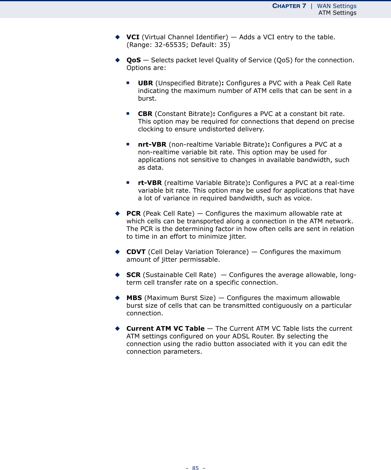 CHAPTER 7  |  WAN SettingsATM Settings–  85  –◆VCI (Virtual Channel Identifier) — Adds a VCI entry to the table. (Range: 32-65535; Default: 35)◆QoS — Selects packet level Quality of Service (QoS) for the connection. Options are:■UBR (Unspecified Bitrate): Configures a PVC with a Peak Cell Rate indicating the maximum number of ATM cells that can be sent in a burst.■CBR (Constant Bitrate): Configures a PVC at a constant bit rate. This option may be required for connections that depend on precise clocking to ensure undistorted delivery.■nrt-VBR (non-realtime Variable Bitrate): Configures a PVC at a non-realtime variable bit rate. This option may be used for applications not sensitive to changes in available bandwidth, such as data.■rt-VBR (realtime Variable Bitrate): Configures a PVC at a real-time variable bit rate. This option may be used for applications that have a lot of variance in required bandwidth, such as voice.◆PCR (Peak Cell Rate) — Configures the maximum allowable rate at which cells can be transported along a connection in the ATM network. The PCR is the determining factor in how often cells are sent in relation to time in an effort to minimize jitter.◆CDVT (Cell Delay Variation Tolerance) — Configures the maximum amount of jitter permissable.◆SCR (Sustainable Cell Rate)  — Configures the average allowable, long-term cell transfer rate on a specific connection.◆MBS (Maximum Burst Size) — Configures the maximum allowable burst size of cells that can be transmitted contiguously on a particular connection.◆Current ATM VC Table — The Current ATM VC Table lists the current ATM settings configured on your ADSL Router. By selecting the connection using the radio button associated with it you can edit the connection parameters.