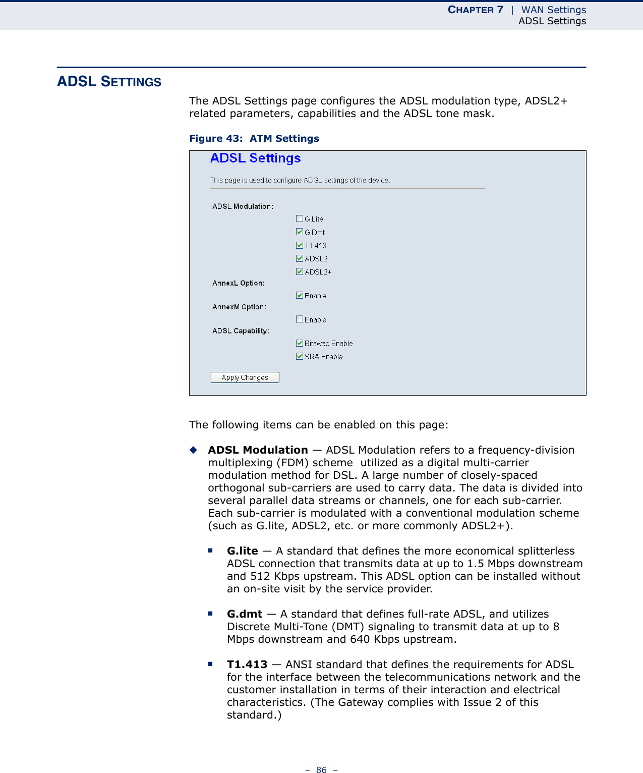 CHAPTER 7  |  WAN SettingsADSL Settings–  86  –ADSL SETTINGSThe ADSL Settings page configures the ADSL modulation type, ADSL2+ related parameters, capabilities and the ADSL tone mask.Figure 43:  ATM SettingsThe following items can be enabled on this page:◆ADSL Modulation — ADSL Modulation refers to a frequency-division multiplexing (FDM) scheme  utilized as a digital multi-carrier modulation method for DSL. A large number of closely-spaced orthogonal sub-carriers are used to carry data. The data is divided into several parallel data streams or channels, one for each sub-carrier. Each sub-carrier is modulated with a conventional modulation scheme (such as G.lite, ADSL2, etc. or more commonly ADSL2+).■G.lite — A standard that defines the more economical splitterless ADSL connection that transmits data at up to 1.5 Mbps downstream and 512 Kbps upstream. This ADSL option can be installed without an on-site visit by the service provider.■G.dmt — A standard that defines full-rate ADSL, and utilizes Discrete Multi-Tone (DMT) signaling to transmit data at up to 8 Mbps downstream and 640 Kbps upstream.■T1.413 — ANSI standard that defines the requirements for ADSL for the interface between the telecommunications network and the customer installation in terms of their interaction and electrical characteristics. (The Gateway complies with Issue 2 of this standard.)