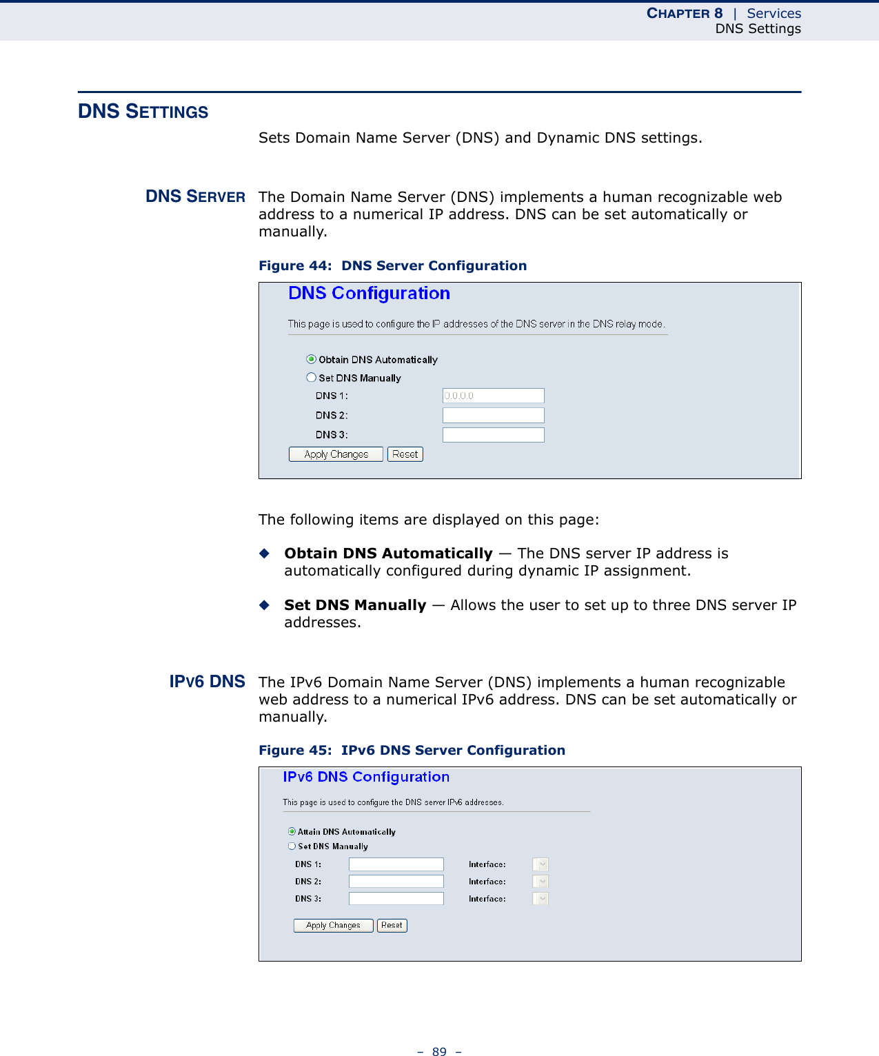 CHAPTER 8  |  ServicesDNS Settings–  89  –DNS SETTINGSSets Domain Name Server (DNS) and Dynamic DNS settings.DNS SERVER The Domain Name Server (DNS) implements a human recognizable web address to a numerical IP address. DNS can be set automatically or manually.Figure 44:  DNS Server ConfigurationThe following items are displayed on this page:◆Obtain DNS Automatically — The DNS server IP address is automatically configured during dynamic IP assignment.◆Set DNS Manually — Allows the user to set up to three DNS server IP addresses.IPV6 DNS The IPv6 Domain Name Server (DNS) implements a human recognizable web address to a numerical IPv6 address. DNS can be set automatically or manually.Figure 45:  IPv6 DNS Server Configuration