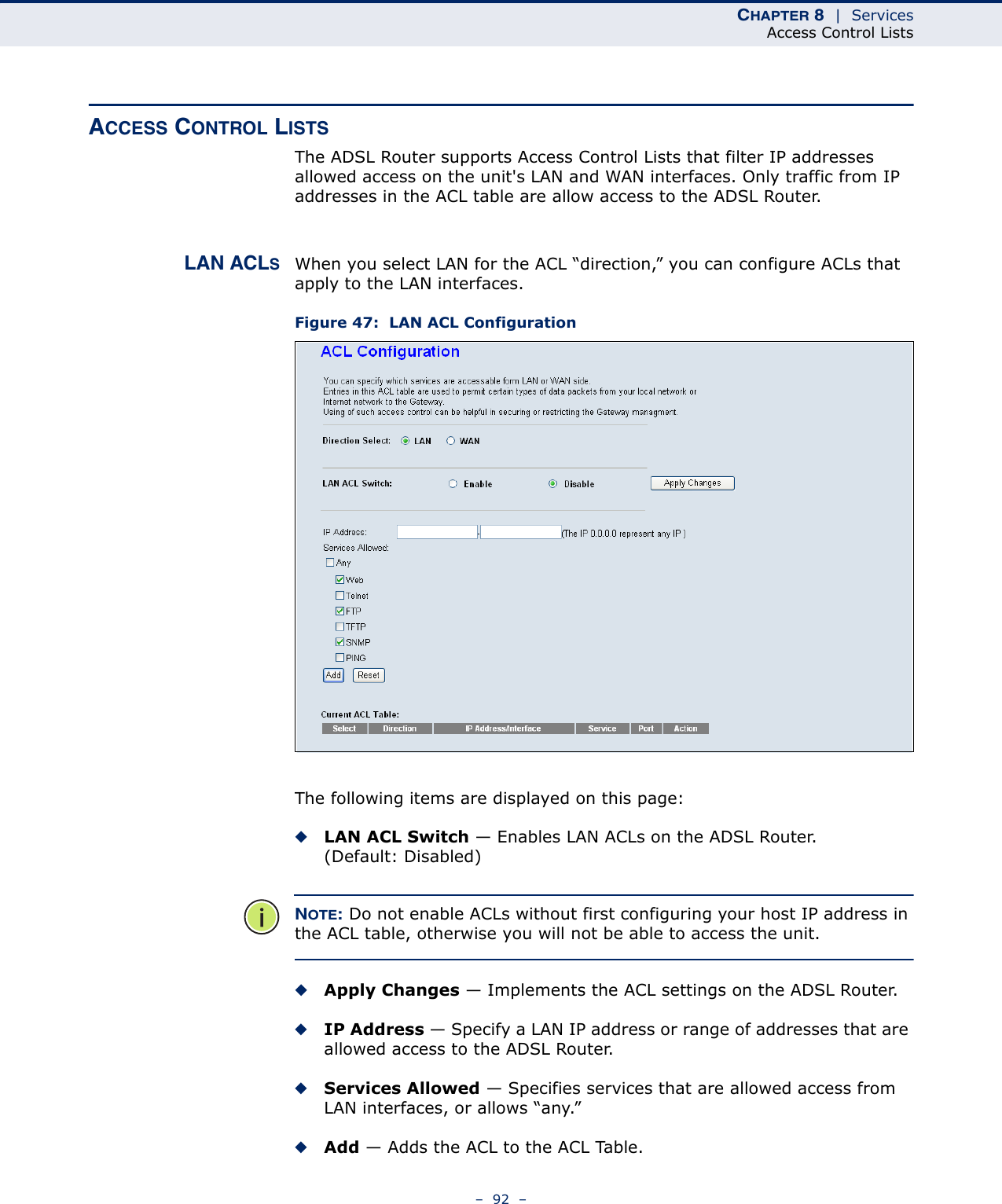 CHAPTER 8  |  ServicesAccess Control Lists–  92  –ACCESS CONTROL LISTSThe ADSL Router supports Access Control Lists that filter IP addresses allowed access on the unit&apos;s LAN and WAN interfaces. Only traffic from IP addresses in the ACL table are allow access to the ADSL Router.LAN ACLSWhen you select LAN for the ACL “direction,” you can configure ACLs that apply to the LAN interfaces.Figure 47:  LAN ACL ConfigurationThe following items are displayed on this page:◆LAN ACL Switch — Enables LAN ACLs on the ADSL Router. (Default: Disabled)NOTE: Do not enable ACLs without first configuring your host IP address in the ACL table, otherwise you will not be able to access the unit.◆Apply Changes — Implements the ACL settings on the ADSL Router.◆IP Address — Specify a LAN IP address or range of addresses that are allowed access to the ADSL Router. ◆Services Allowed — Specifies services that are allowed access from LAN interfaces, or allows “any.”◆Add — Adds the ACL to the ACL Table.
