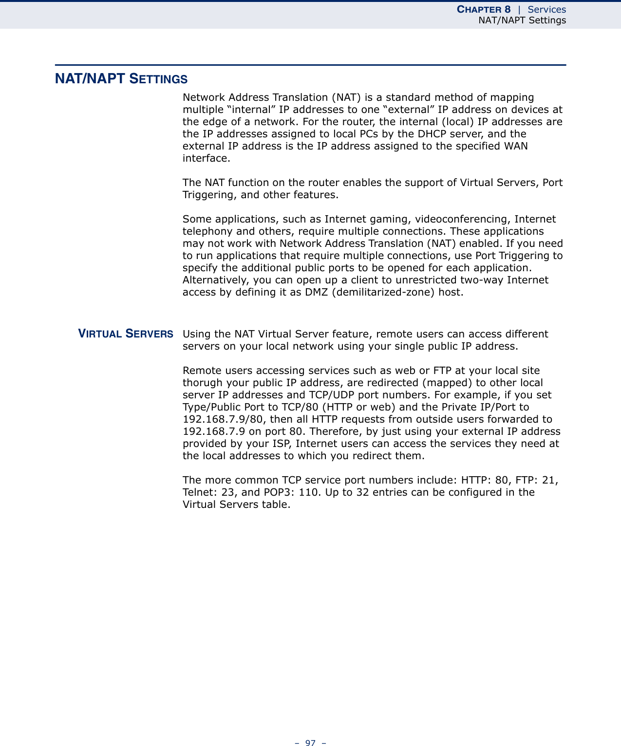 CHAPTER 8  |  ServicesNAT/NAPT Settings–  97  –NAT/NAPT SETTINGSNetwork Address Translation (NAT) is a standard method of mapping multiple “internal” IP addresses to one “external” IP address on devices at the edge of a network. For the router, the internal (local) IP addresses are the IP addresses assigned to local PCs by the DHCP server, and the external IP address is the IP address assigned to the specified WAN interface. The NAT function on the router enables the support of Virtual Servers, Port Triggering, and other features. Some applications, such as Internet gaming, videoconferencing, Internet telephony and others, require multiple connections. These applications may not work with Network Address Translation (NAT) enabled. If you need to run applications that require multiple connections, use Port Triggering to specify the additional public ports to be opened for each application. Alternatively, you can open up a client to unrestricted two-way Internet access by defining it as DMZ (demilitarized-zone) host.VIRTUAL SERVERS Using the NAT Virtual Server feature, remote users can access different servers on your local network using your single public IP address.Remote users accessing services such as web or FTP at your local site thorugh your public IP address, are redirected (mapped) to other local server IP addresses and TCP/UDP port numbers. For example, if you set Type/Public Port to TCP/80 (HTTP or web) and the Private IP/Port to 192.168.7.9/80, then all HTTP requests from outside users forwarded to 192.168.7.9 on port 80. Therefore, by just using your external IP address provided by your ISP, Internet users can access the services they need at the local addresses to which you redirect them.The more common TCP service port numbers include: HTTP: 80, FTP: 21, Telnet: 23, and POP3: 110. Up to 32 entries can be configured in the Virtual Servers table.