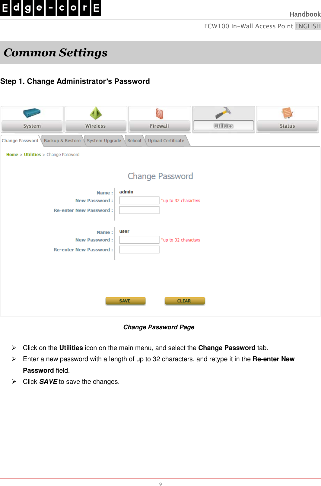   Handbook ECW100 In-Wall Access Point ENGLISH 9  Common Settings  Step 1. Change Administrator’s Password   Change Password Page   Click on the Utilities icon on the main menu, and select the Change Password tab.   Enter a new password with a length of up to 32 characters, and retype it in the Re-enter New Password field.   Click SAVE to save the changes.   