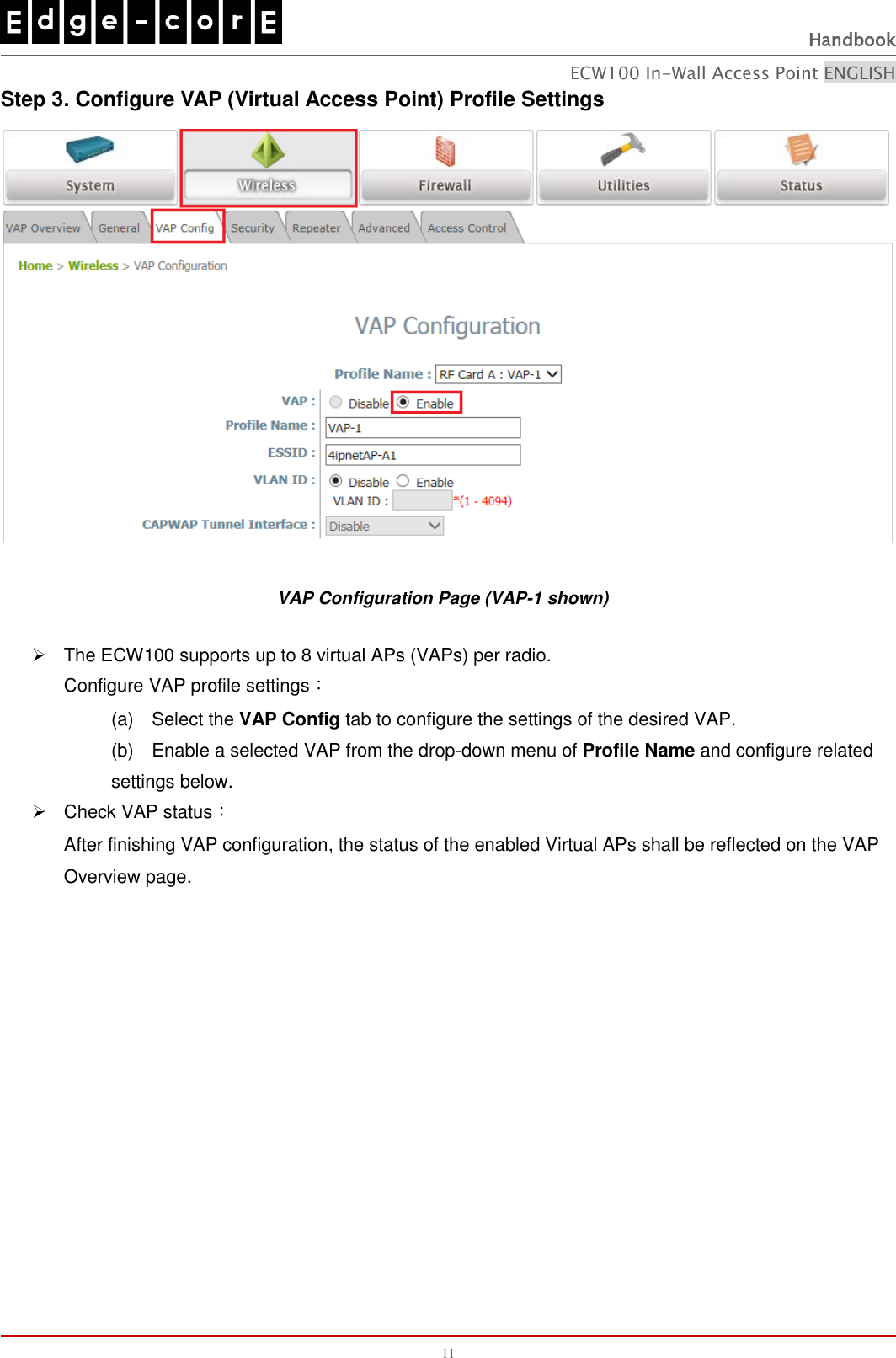   Handbook ECW100 In-Wall Access Point ENGLISH 11 Step 3. Configure VAP (Virtual Access Point) Profile Settings  VAP Configuration Page (VAP-1 shown)   The ECW100 supports up to 8 virtual APs (VAPs) per radio. Configure VAP profile settings： (a)    Select the VAP Config tab to configure the settings of the desired VAP.   (b)  Enable a selected VAP from the drop-down menu of Profile Name and configure related settings below.   Check VAP status： After finishing VAP configuration, the status of the enabled Virtual APs shall be reflected on the VAP Overview page.              