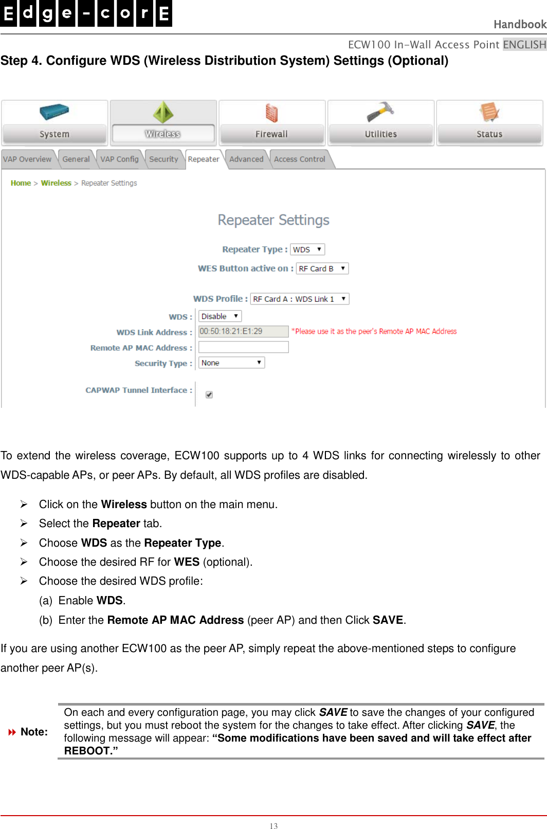   Handbook ECW100 In-Wall Access Point ENGLISH 13 Step 4. Configure WDS (Wireless Distribution System) Settings (Optional)    To extend the wireless coverage, ECW100 supports up to 4 WDS links for connecting wirelessly to other WDS-capable APs, or peer APs. By default, all WDS profiles are disabled.   Click on the Wireless button on the main menu.   Select the Repeater tab.   Choose WDS as the Repeater Type.   Choose the desired RF for WES (optional).   Choose the desired WDS profile: (a)  Enable WDS.     (b)  Enter the Remote AP MAC Address (peer AP) and then Click SAVE. If you are using another ECW100 as the peer AP, simply repeat the above-mentioned steps to configure another peer AP(s).   Note: On each and every configuration page, you may click SAVE to save the changes of your configured settings, but you must reboot the system for the changes to take effect. After clicking SAVE, the following message will appear: “Some modifications have been saved and will take effect after REBOOT.”    