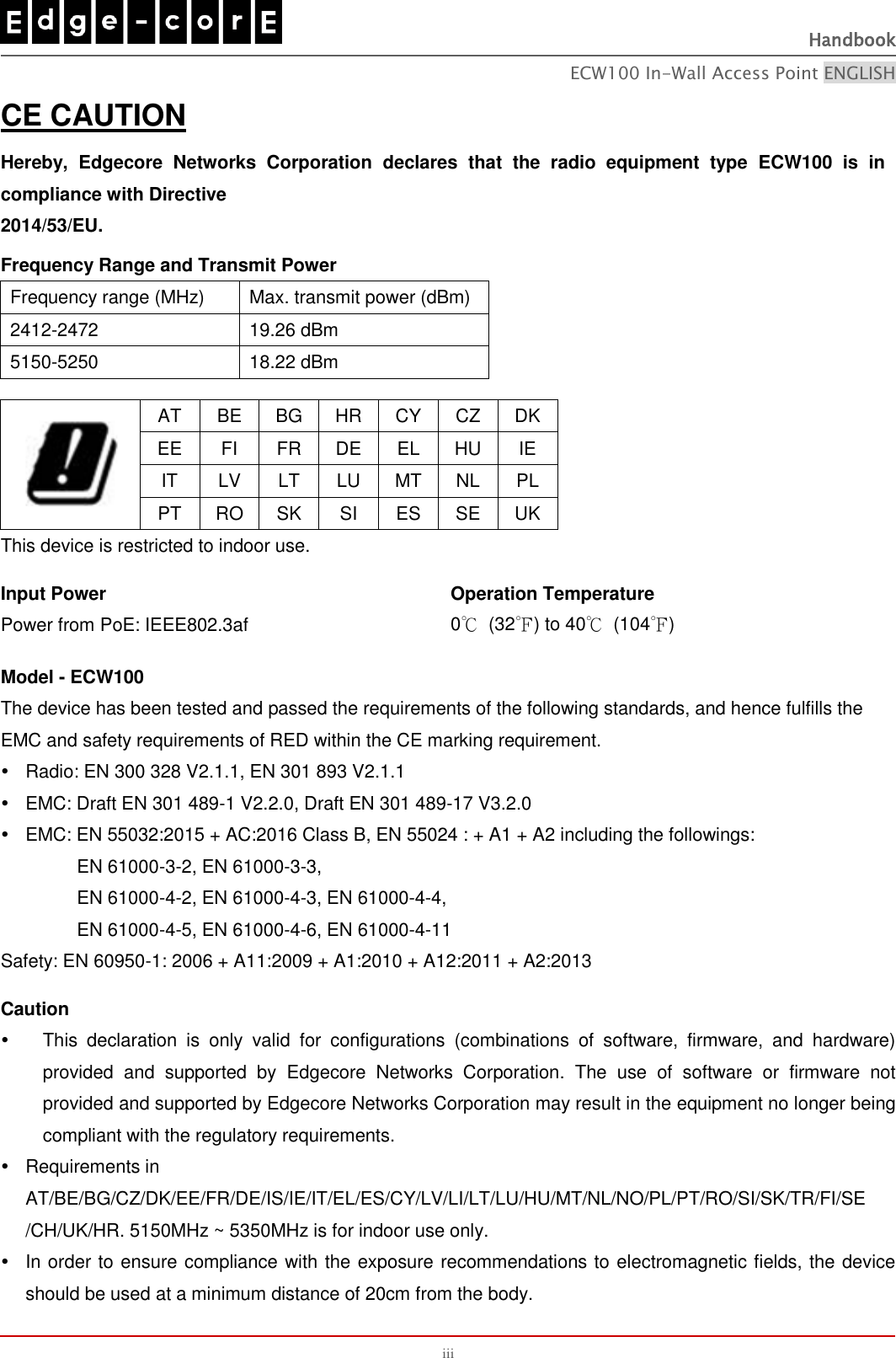   Handbook ECW100 In-Wall Access Point ENGLISH iii CE CAUTION Hereby,  Edgecore  Networks  Corporation  declares  that  the  radio  equipment  type  ECW100  is  in compliance with Directive   2014/53/EU.    Frequency Range and Transmit Power Frequency range (MHz) Max. transmit power (dBm) 2412-2472 19.26 dBm 5150-5250 18.22 dBm   AT BE BG HR CY CZ DK EE FI FR DE EL HU IE IT LV LT LU MT NL PL PT RO SK SI ES SE UK This device is restricted to indoor use.  Input Power Power from PoE: IEEE802.3af Operation Temperature 0℃  (32℉) to 40℃  (104℉)  Model - ECW100 The device has been tested and passed the requirements of the following standards, and hence fulfills the   EMC and safety requirements of RED within the CE marking requirement.     Radio: EN 300 328 V2.1.1, EN 301 893 V2.1.1     EMC: Draft EN 301 489-1 V2.2.0, Draft EN 301 489-17 V3.2.0     EMC: EN 55032:2015 + AC:2016 Class B, EN 55024 : + A1 + A2 including the followings:              EN 61000-3-2, EN 61000-3-3,          EN 61000-4-2, EN 61000-4-3, EN 61000-4-4,                  EN 61000-4-5, EN 61000-4-6, EN 61000-4-11   Safety: EN 60950-1: 2006 + A11:2009 + A1:2010 + A12:2011 + A2:2013  Caution     This  declaration  is  only  valid  for  configurations  (combinations  of  software,  firmware,  and  hardware) provided  and  supported  by  Edgecore  Networks  Corporation.  The  use  of  software  or  firmware  not provided and supported by Edgecore Networks Corporation may result in the equipment no longer being compliant with the regulatory requirements.   Requirements in AT/BE/BG/CZ/DK/EE/FR/DE/IS/IE/IT/EL/ES/CY/LV/LI/LT/LU/HU/MT/NL/NO/PL/PT/RO/SI/SK/TR/FI/SE /CH/UK/HR. 5150MHz ~ 5350MHz is for indoor use only.     In order to ensure compliance with the exposure recommendations to electromagnetic fields, the device should be used at a minimum distance of 20cm from the body. 