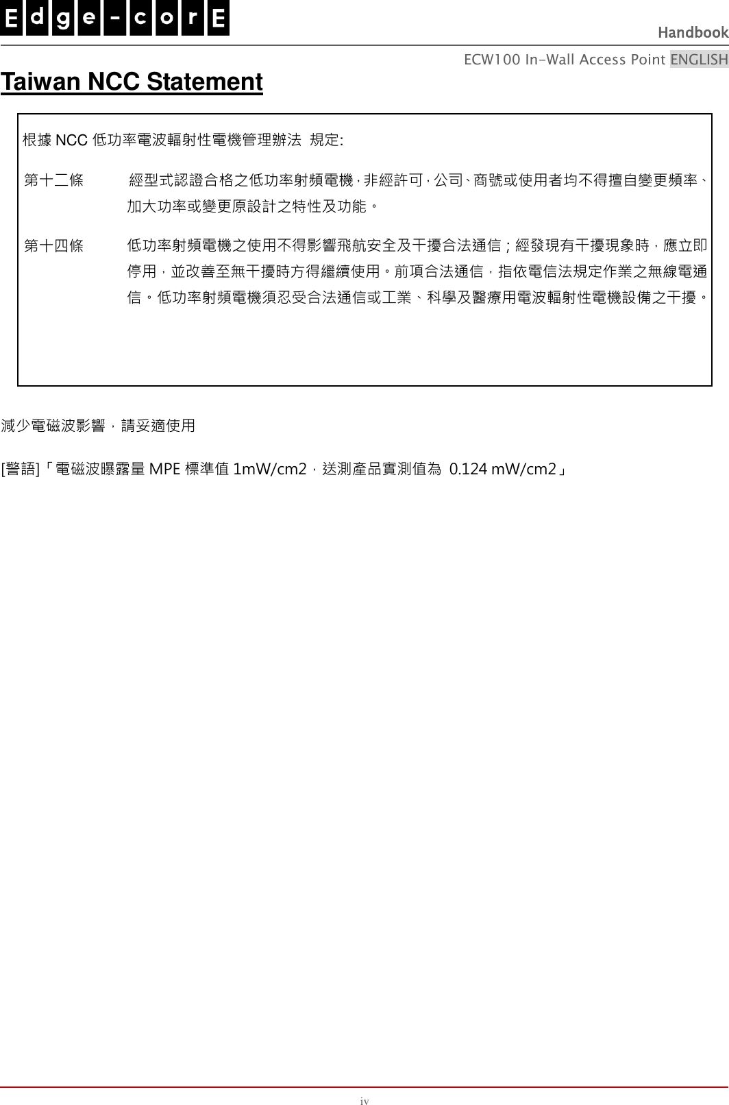 Handbook ECW100 In-Wall Access Point ENGLISH iv Taiwan NCC Statement 根據 NCC 低功率電波輻射性電機管理辦法 規定: 第十二條 經型式認證合格之低功率射頻電機，非經許可，公司、商號或使用者均不得擅自變更頻率、加大功率或變更原設計之特性及功能。 第十四條 低功率射頻電機之使用不得影響飛航安全及干擾合法通信；經發現有干擾現象時，應立即停用，並改善至無干擾時方得繼續使用。前項合法通信，指依電信法規定作業之無線電通信。低功率射頻電機須忍受合法通信或工業、科學及醫療用電波輻射性電機設備之干擾。 減少電磁波影響，請妥適使用 [警語]「電磁波曝露量 MPE 標準值 1mW/cm2，送測產品實測值為  0.124 mW/cm2」 